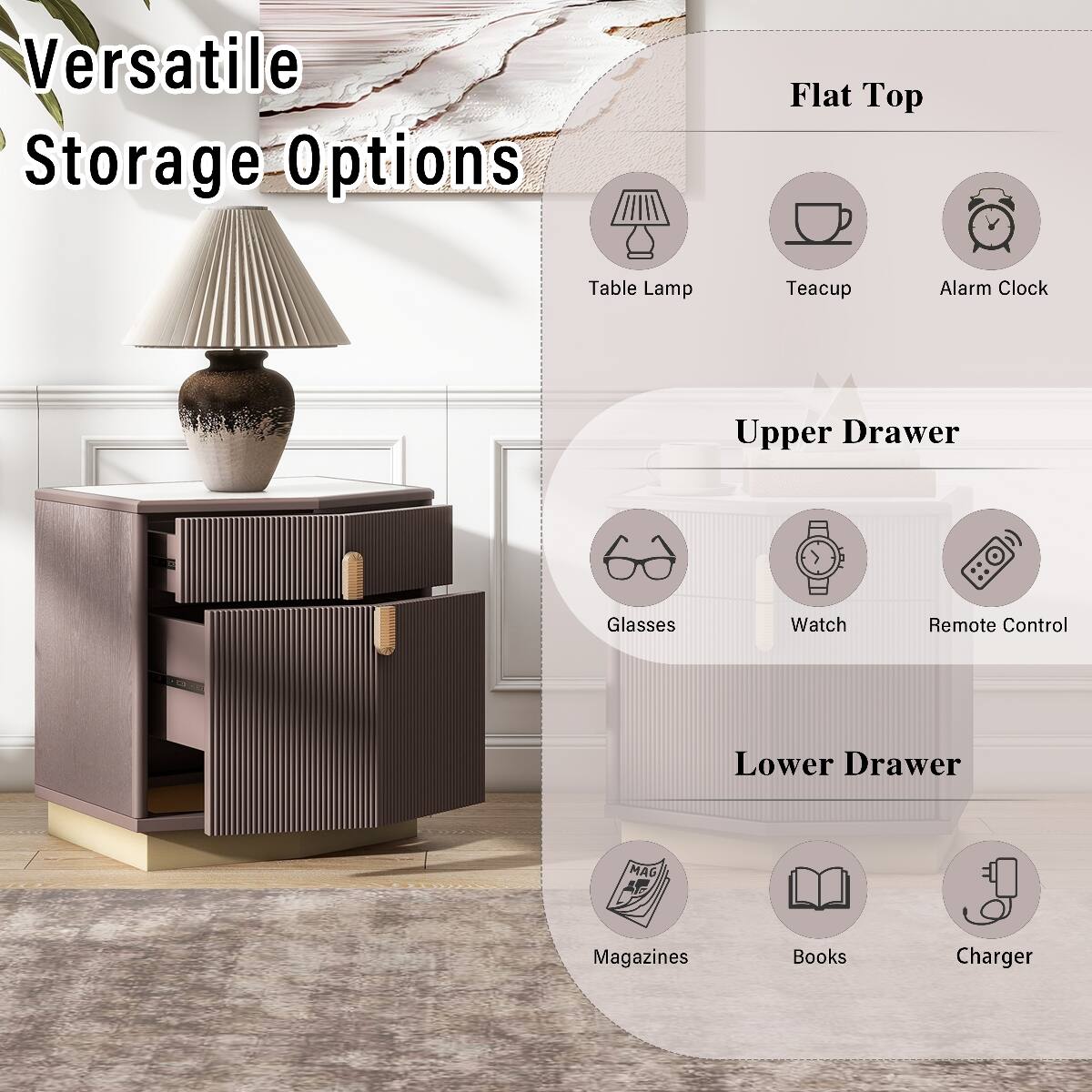 Versatile Storage Options

Flat Top
- Table Lamp
- Teacup
- Alarm Clock

Upper Drawer
- Glasses
- Watch
- Remote Control

Lower Drawer
- Magazines
- Books
- Charger