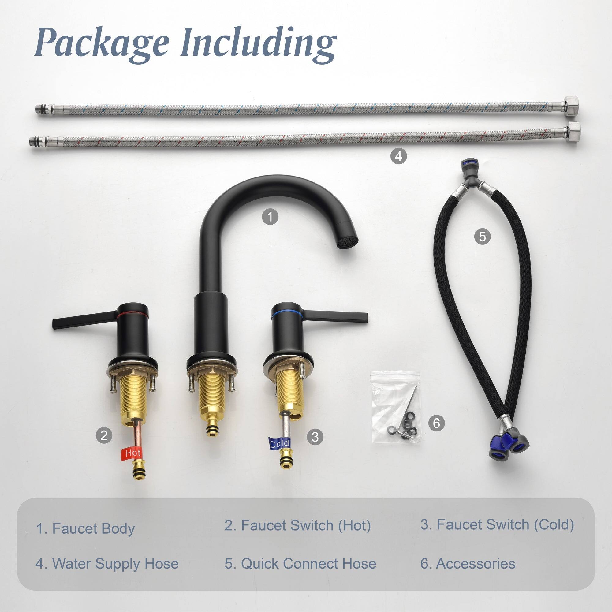 Package Including

1. Faucet Body
2. Faucet Switch (Hot)
3. Faucet Switch (Cold)
4. Water Supply Hose
5. Quick Connect Hose
6. Accessories