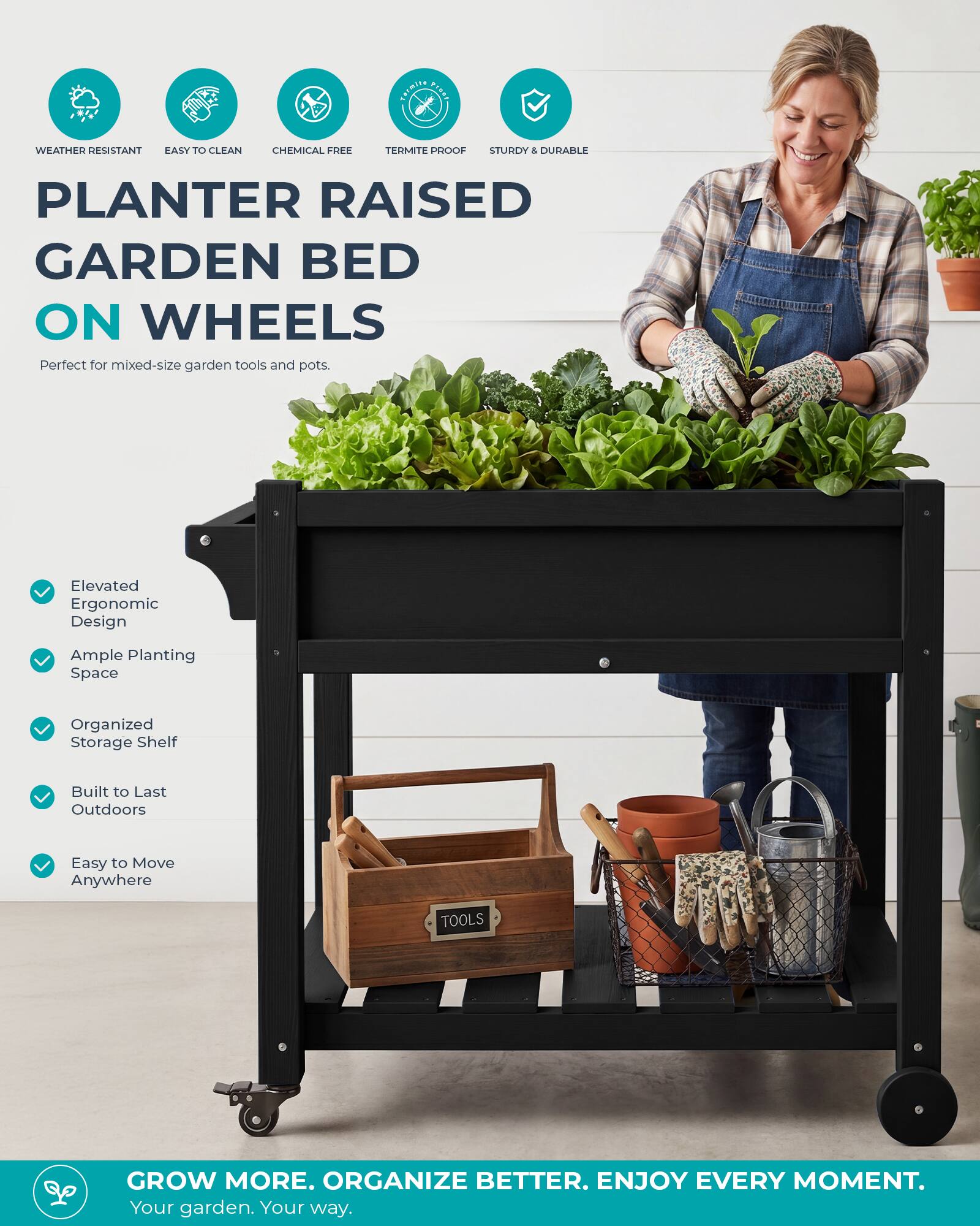 Termite granz

WEATHER RESISTANT EASY TO CLEAN
CHEMICAL FREE
TERMITE PROOF
STURDY & DURABLE

PLANTER RAISED GARDEN BED ON WHEELS
Perfect for mixed-size garden tools and pots.

Elevated Ergonomic Design
Ample Planting Space
Organized Storage Shelf
Built to Last Outdoors
Easy to Move Anywhere

TOOLS

GROW MORE. ORGANIZE BETTER. ENJOY EVERY MOMENT.
Your garden. Your way.