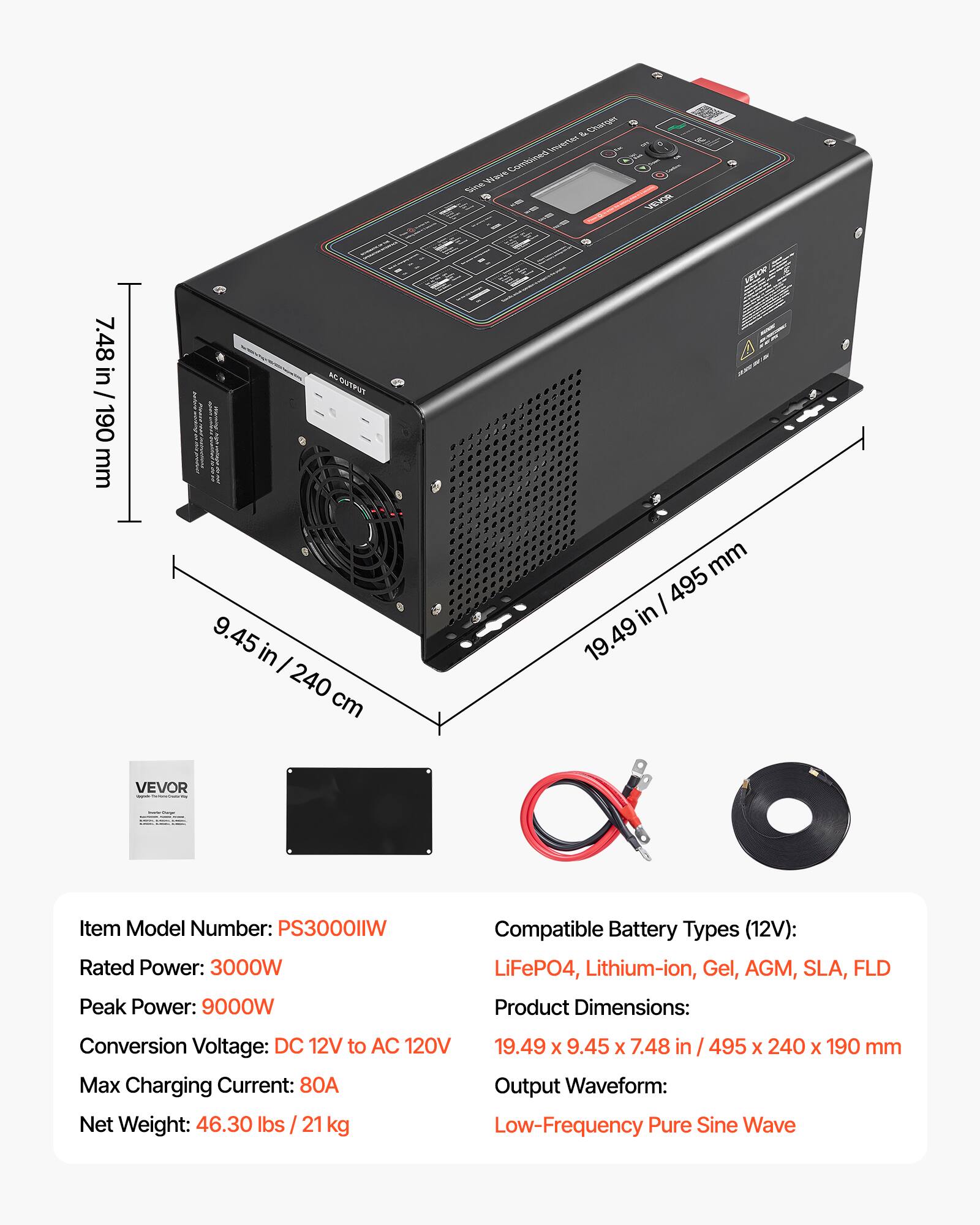 7.48 in / 190 mm  
AC OUTPUT 9.45 in / 240 cm  
& Charger Inverter Wave Combined Sine VEVOR  
mm / 495 in 19.49  
VEVOR  
Item Model Number: PS3000IIW  
Rated Power: 3000W  
Peak Power: 9000W  
Compatible Battery Types (12V): LiFePO4, Lithium-ion, Gel, AGM, SLA, FLD  
Product Dimensions:  
Conversion Voltage: DC 12V to AC 120V  
19.49 X 9.45 X 7.48 / 495 X 240 X 190 mm  
Max Charging Current: 80A  
Output Waveform: Low-Frequency Pure Sine Wave  
Net Weight: 46.30 lbs / 21 kg