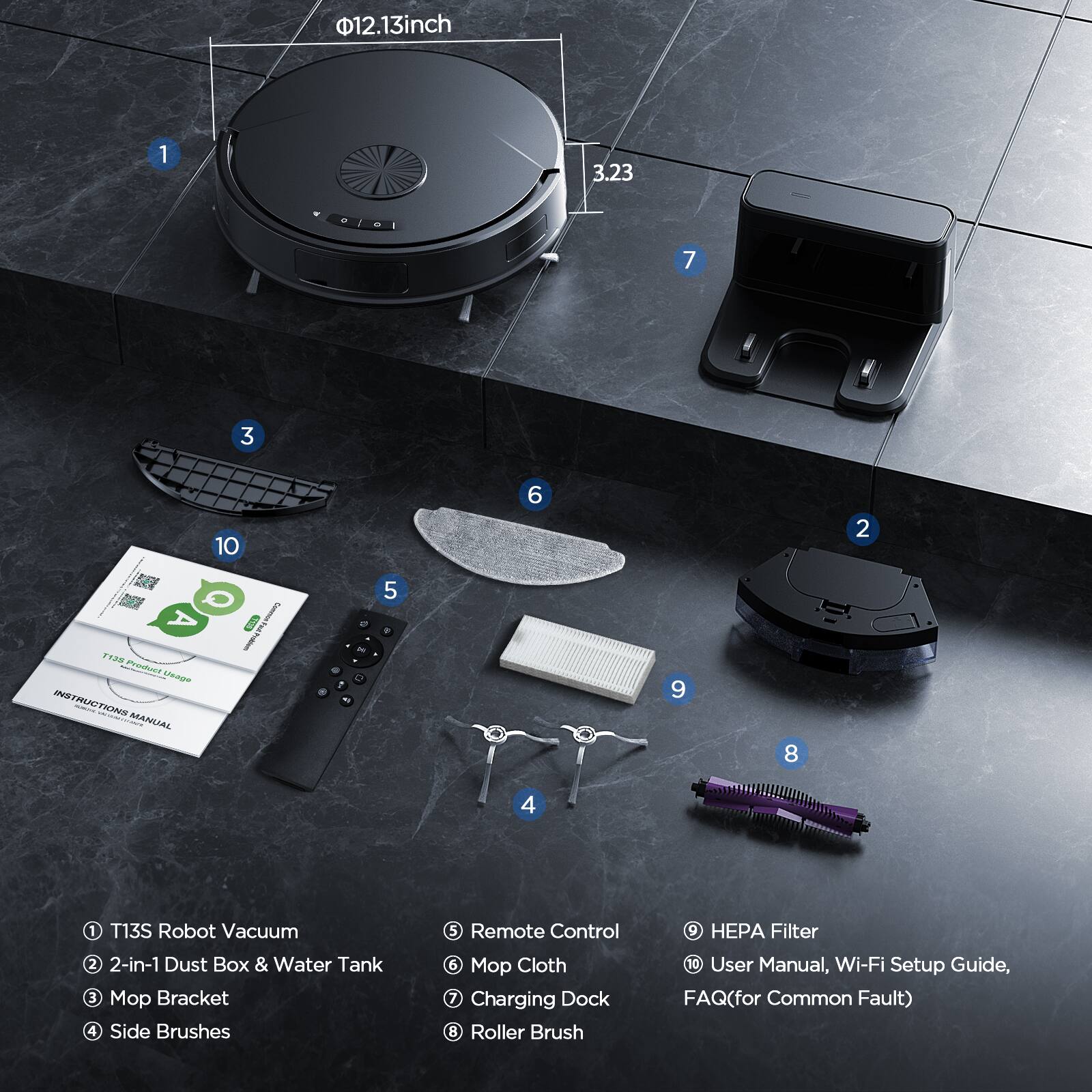 12.13 inch 1 3.23 7 3 10 6 2 A *aM PDaT AU? INSTRUCTIONS | - MANUAL 5 I i - - . 2 7 - 5 . 9 8 4 1 T13S Robot Vacuum 2 2-in-1 Dust Box & Water Tank 3 Mop Bracket 4 Side Brushes 5 Remote Control 5 Mop Cloth 7 Charging Dock 8 Roller Brush 9 HEPA Filter 10 User Manual, Wi-Fi Setup Guide, FAQ(for Common Fault)