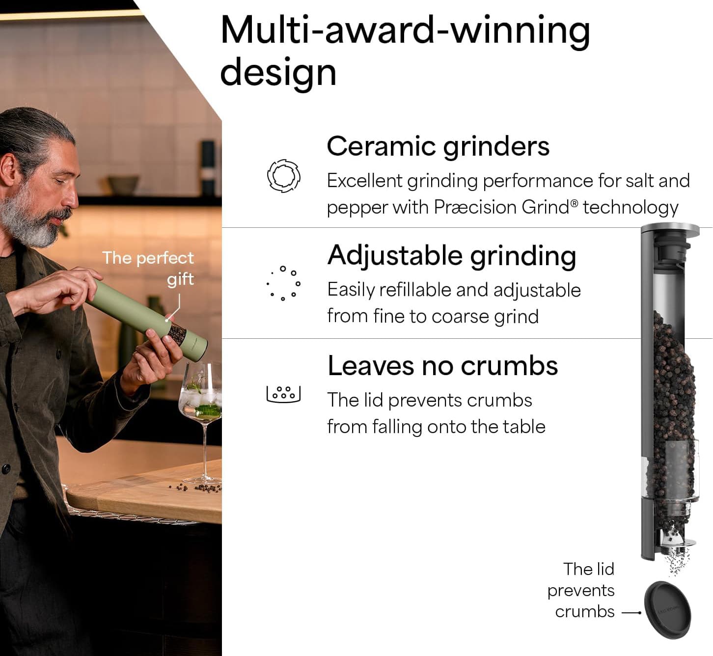 Multi-award-winning design

Ceramic grinders
Excellent grinding performance for salt and pepper with Precision Grind® technology

Adjustable grinding
Easily refillable and adjustable from fine to coarse grind

Leaves no crumbs
The lid prevents crumbs from falling onto the table