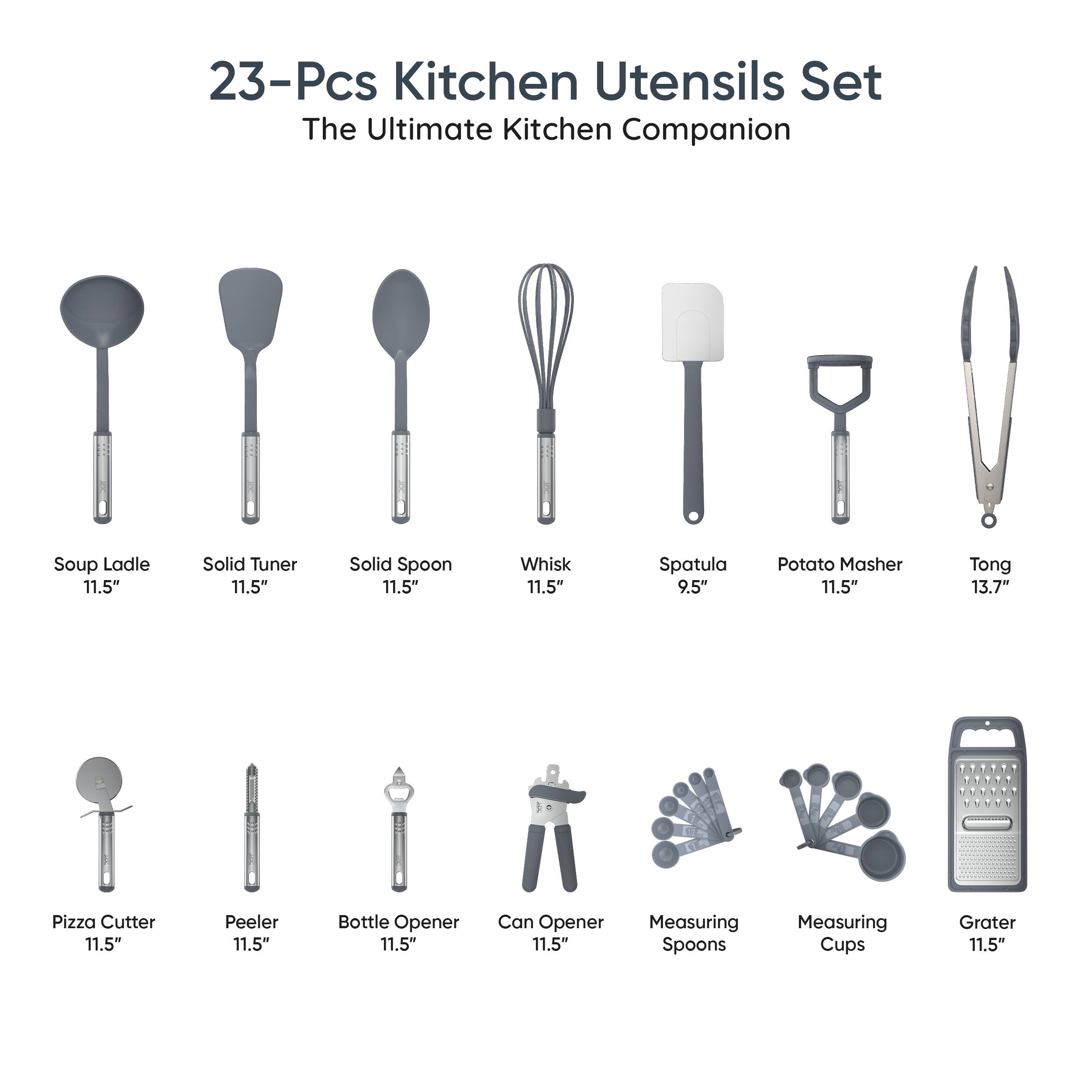 23-Pcs Kitchen Utensils Set  
The Ultimate Kitchen Companion  

- Soup Ladle 11.5"  
- Solid Turner 11.5"  
- Solid Spoon 11.5"  
- Whisk 11.5"  
- Spatula 9.5"  
- Potato Masher 11.5"  
- Tong 13.7"  
- Pizza Cutter 11.5"  
- Peeler 11.5"  
- Bottle Opener 11.5"  
- Can Opener 11.5"  
- Measuring Spoons  
- Measuring Cups  
- Grater 11.5"