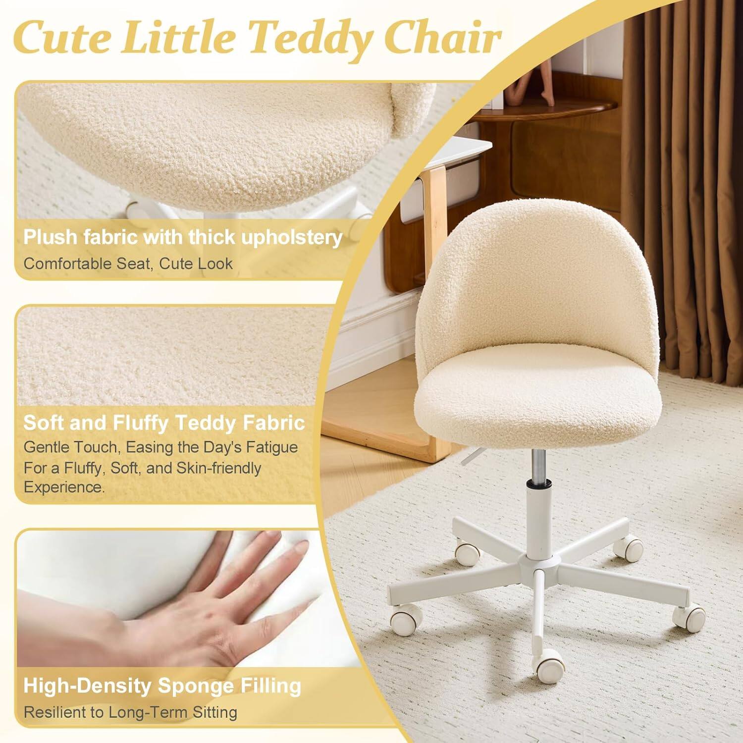 Cute Little Teddy Chair

Plush fabric with thick upholstery
Comfortable Seat, Cute Look

Soft and Fluffy Teddy Fabric
Gentle Touch, Easing the Day's Fatigue
For a Fluffy, Soft, and Skin-friendly Experience

High-Density Sponge Filling
Resilient to Long-Term Sitting