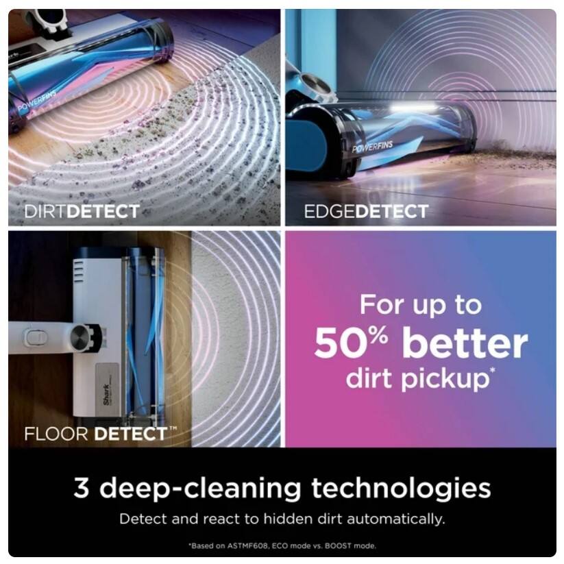 POWERFINS  
DIRTDETECT  
EDGEDETECT  
FLOOR DETECT™  

For up to 50% better dirt pickup*  

3 deep-cleaning technologies  
Detect and react to hidden dirt automatically.  

*Based on ASTM F608, ECO mode vs. BOOST mode.