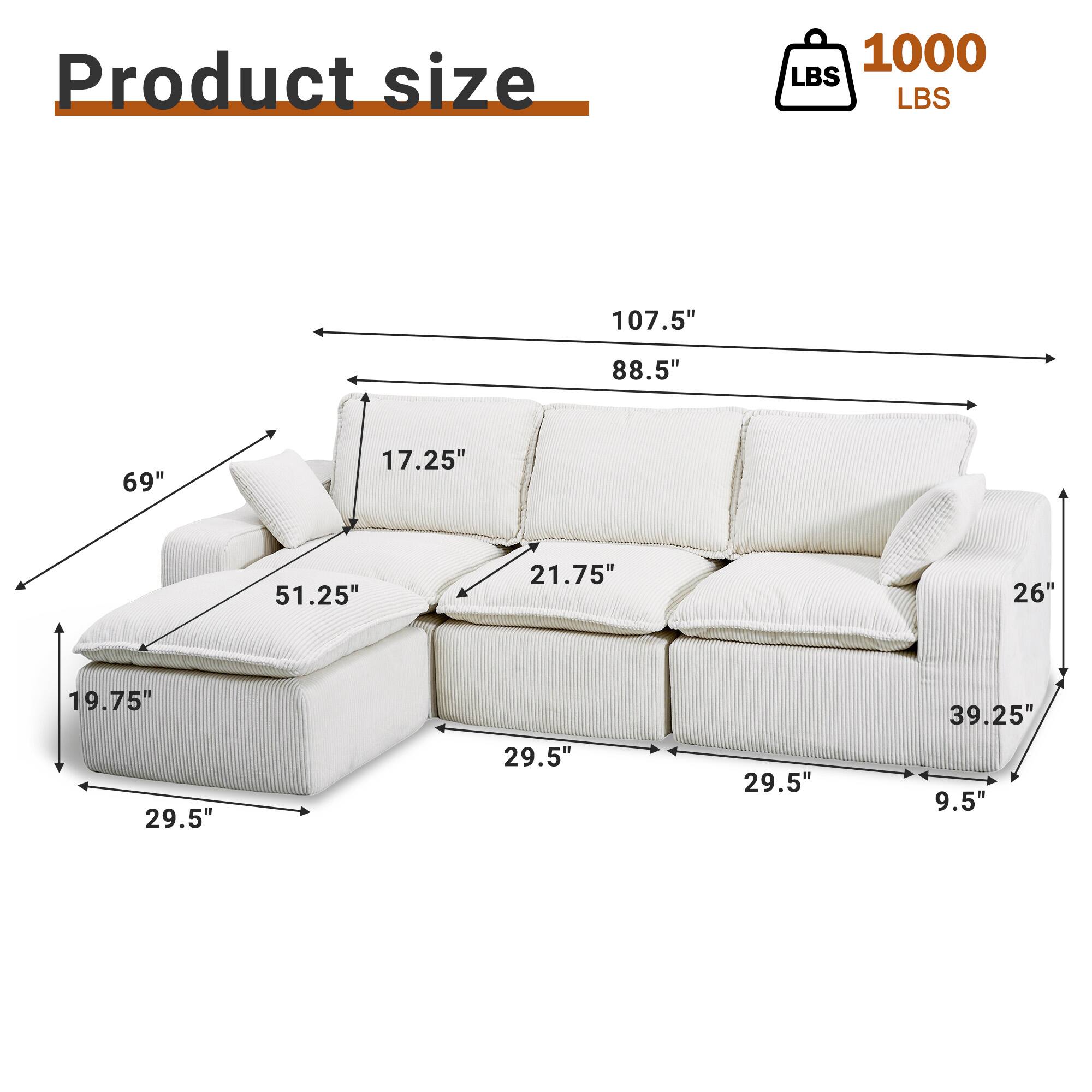 Product size: 1000 LBS  
Dimensions: 107.5" x 88.5" x 69"  
Seat Depth: 17.25"  
Arm Height: 21.75"  
Back Height: 26"  
Seat Height: 19.75"  
Seat Width: 29.5"  
Arm Width: 29.5"  
Overall Width: 29.5"  
Overall Depth: 39.25"  
Overall Height: 9.5"