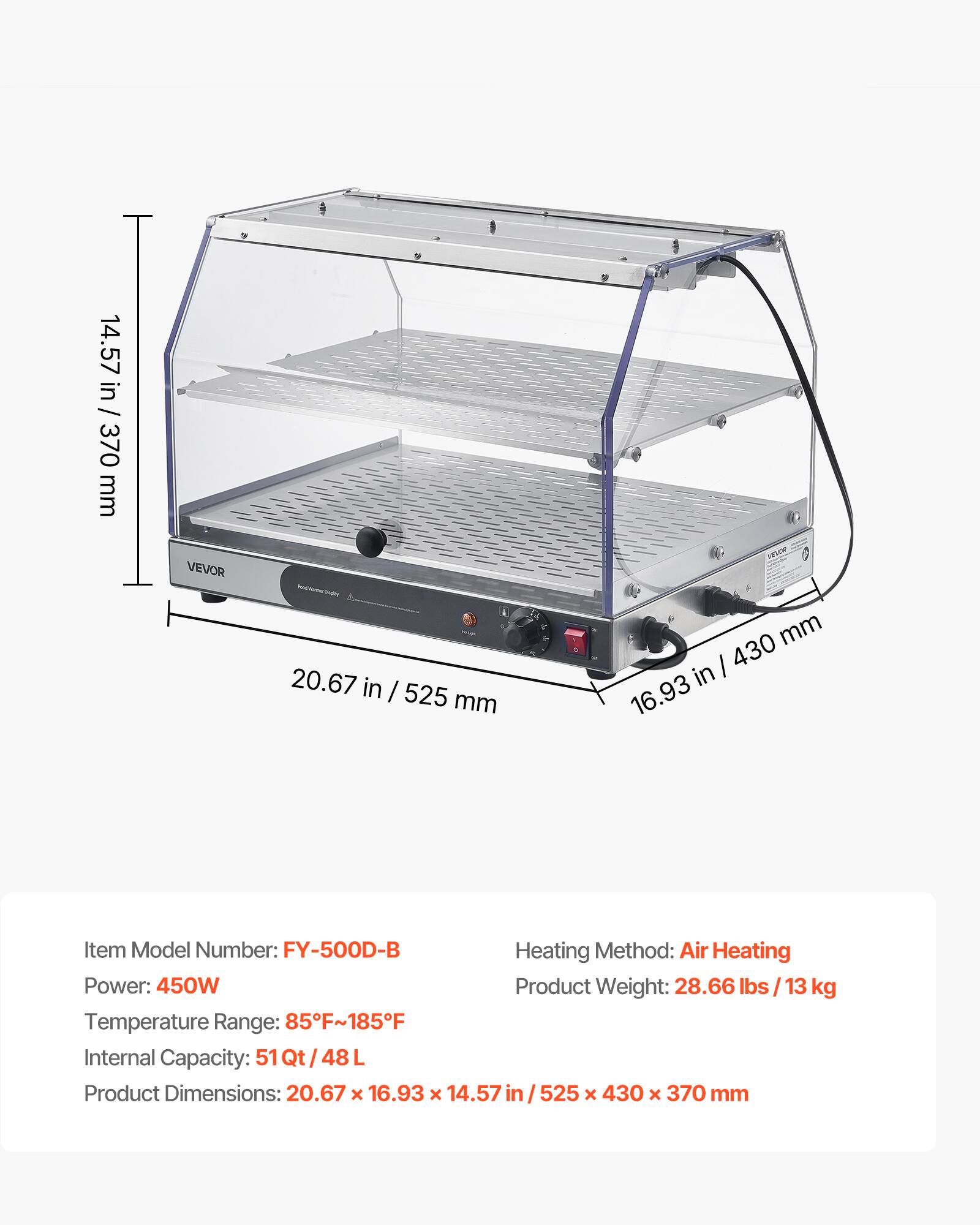 14.57 in / 370 mm  
VEVOR  
20.67 in / 525 mm  
16.93 in / 430 mm  

Item Model Number: FY-500D-B  
Heating Method: Air Heating  
Power: 450W  
Product Weight: 28.66 lbs / 13 kg  
Temperature Range: 85°F~185°F  
Internal Capacity: 51 Qt / 48 L  
Product Dimensions: 20.67 x 16.93 x 14.57 in / 525 x 430 x 370 mm