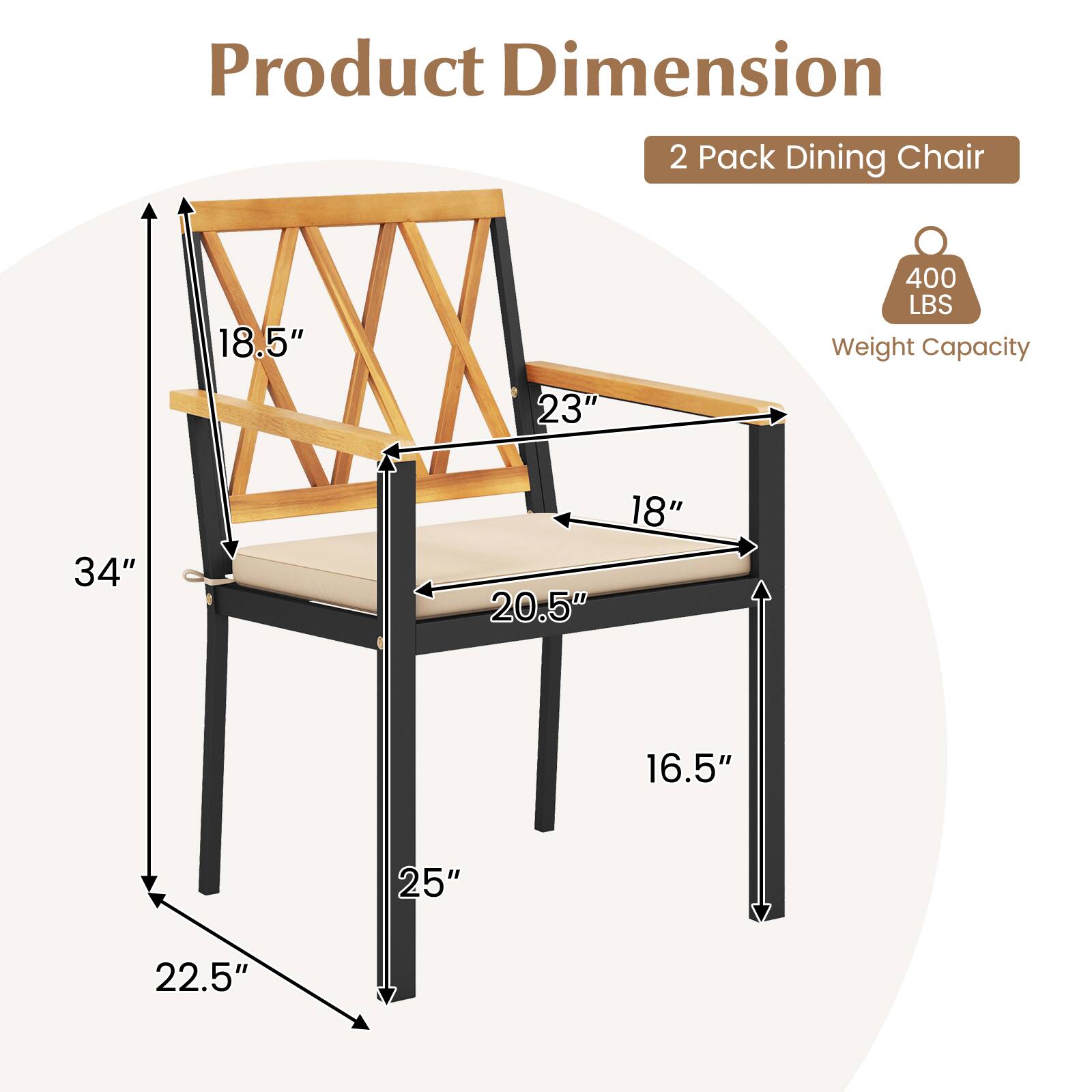 Product Dimension  
2 Pack Dining Chair  

- Height: 34"  
- Width: 20.5"  
- Depth: 22.5"  
- Seat Height: 18"  
- Back Height: 23"  
- Armrest Height: 18.5"  
- Leg Width: 16.5"  
- Leg Depth: 25"  

Weight Capacity: 400 LBS