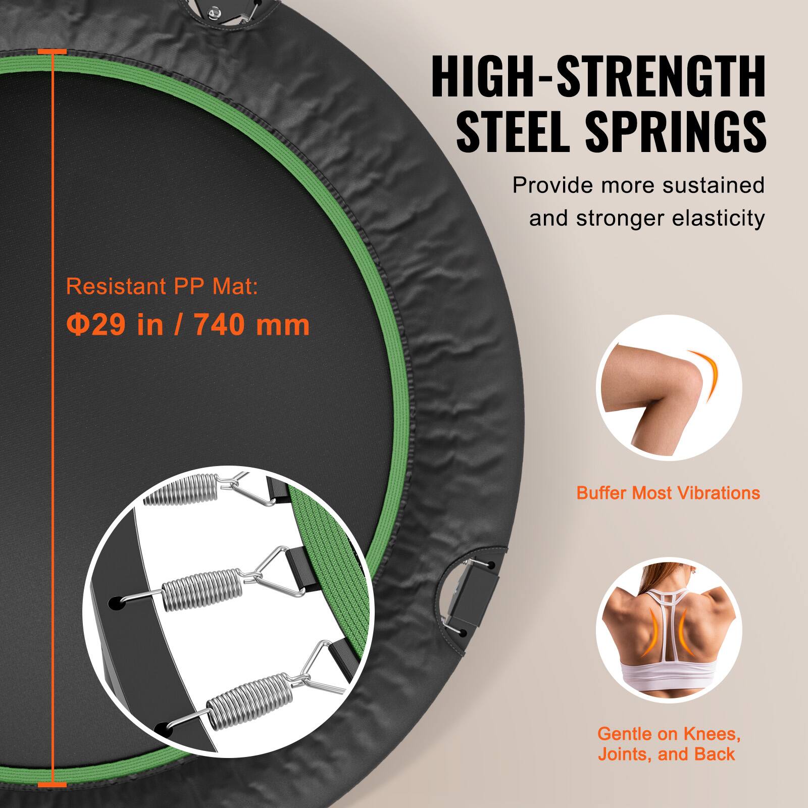 HIGH-STRENGTH STEEL SPRINGS  
Provide more sustained and stronger elasticity  

Resistant PP Mat:  
Φ29 in / 740 mm  

Buffer Most Vibrations  

Gentle on Knees, Joints, and Back