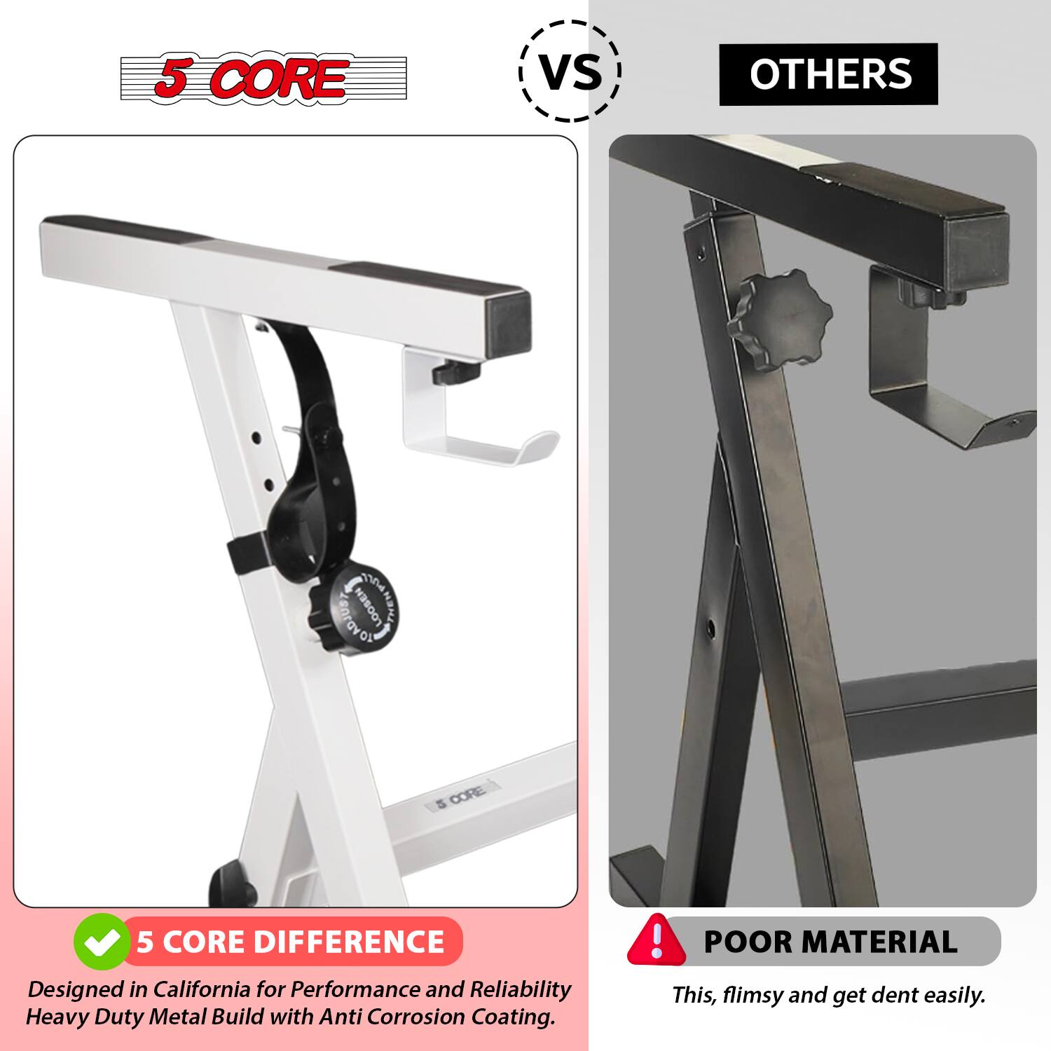 **5 CORE vs OTHERS**

**5 CORE**
- Designed in California for Performance and Reliability
- Heavy Duty Metal Build with Anti Corrosion Coating

**5 CORE DIFFERENCE**
- Designed in California for Performance and Reliability
- Heavy Duty Metal Build with Anti Corrosion Coating

**OTHERS**
- POOR MATERIAL
- This, flimsy and get dent easily.