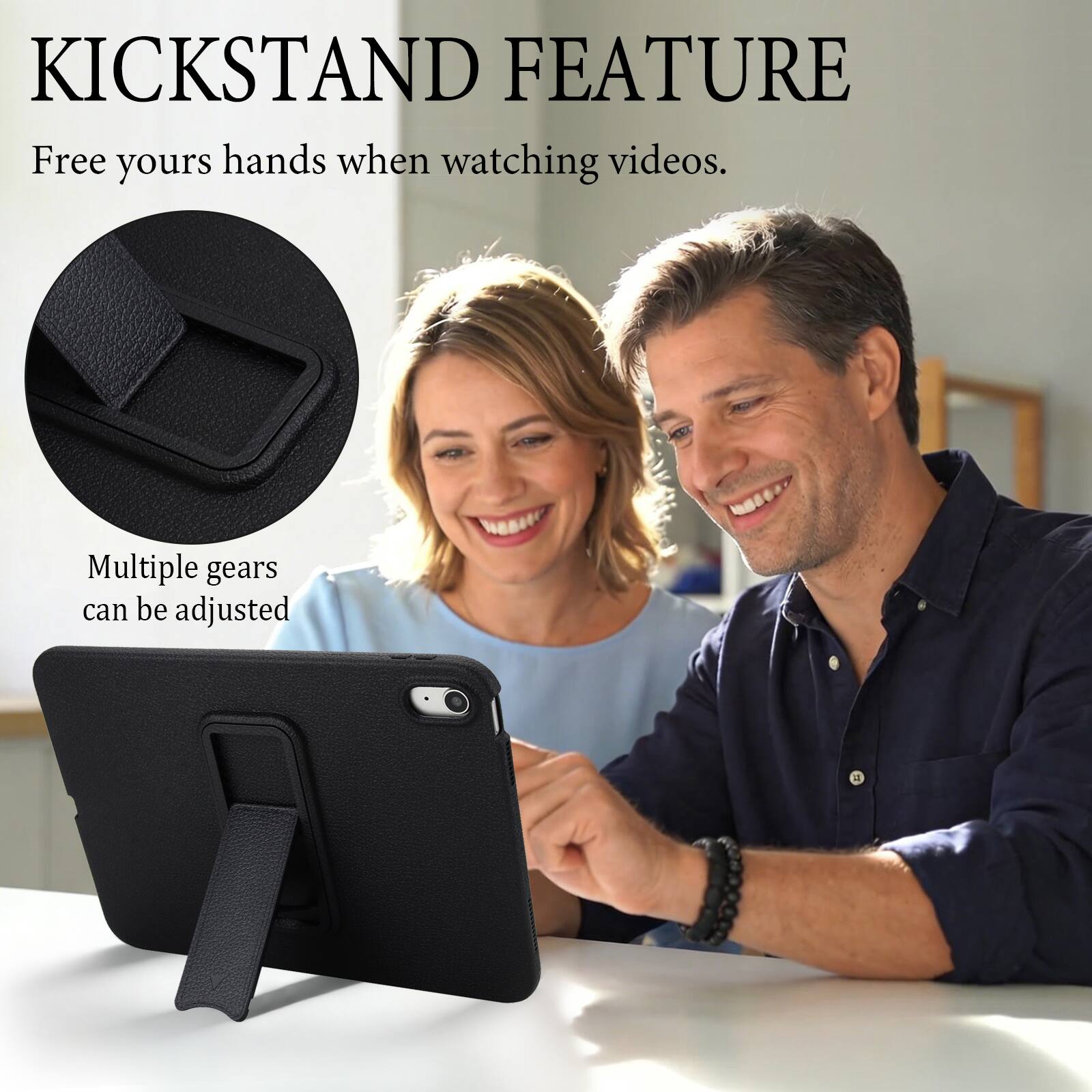 KICKSTAND FEATURE  
Free yours hands when watching videos.  
Multiple gears can be adjusted