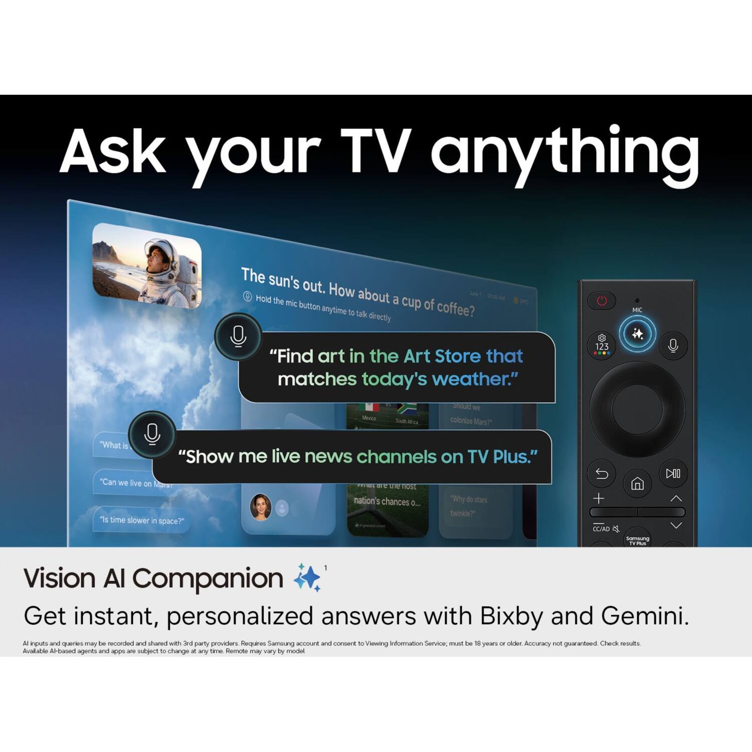 Ask your TV anything

The sun's out. How about "yout Hold the mic a cup of button anytime coffee? to talk directly

24C
MC
"Find art in the Art Store that matches today's weather." Should we South colonize Mars?"
123
"What is
"Show me live news channels on TV Plus."
"Can we live on Marst "Is time slower in space?"
most nation's chances 0...
"Why do stars twinkle?"
+ CC/AD
Samsung Plus
Vision AI Companion Get instant, personalized answers with Bixby and Gemini. All inputs and queries may be recorded and shared with 3rd party providers. Requires Samsung account and consent to Viewing Information Service, must be 18 years or older Accuracy not guaranteed Check results. Available AI-based agents and apps are subject to change at any time Remote may vary by model