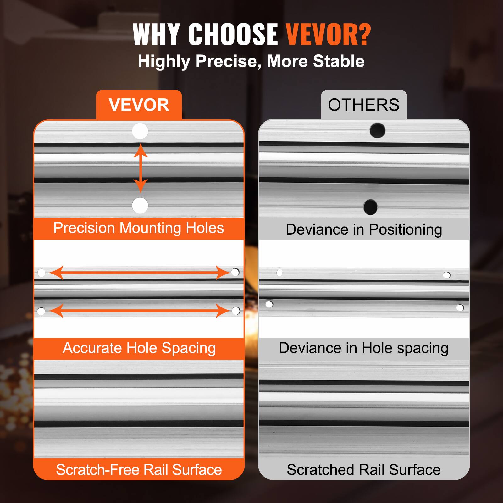 WHY CHOOSE VEVOR?  
Highly Precise, More Stable  

VEVOR  
- Precision Mounting Holes  
- Accurate Hole Spacing  
- Scratch-Free Rail Surface  

OTHERS  
- Deviance in Positioning  
- Deviance in Hole Spacing  
- Scratched Rail Surface
