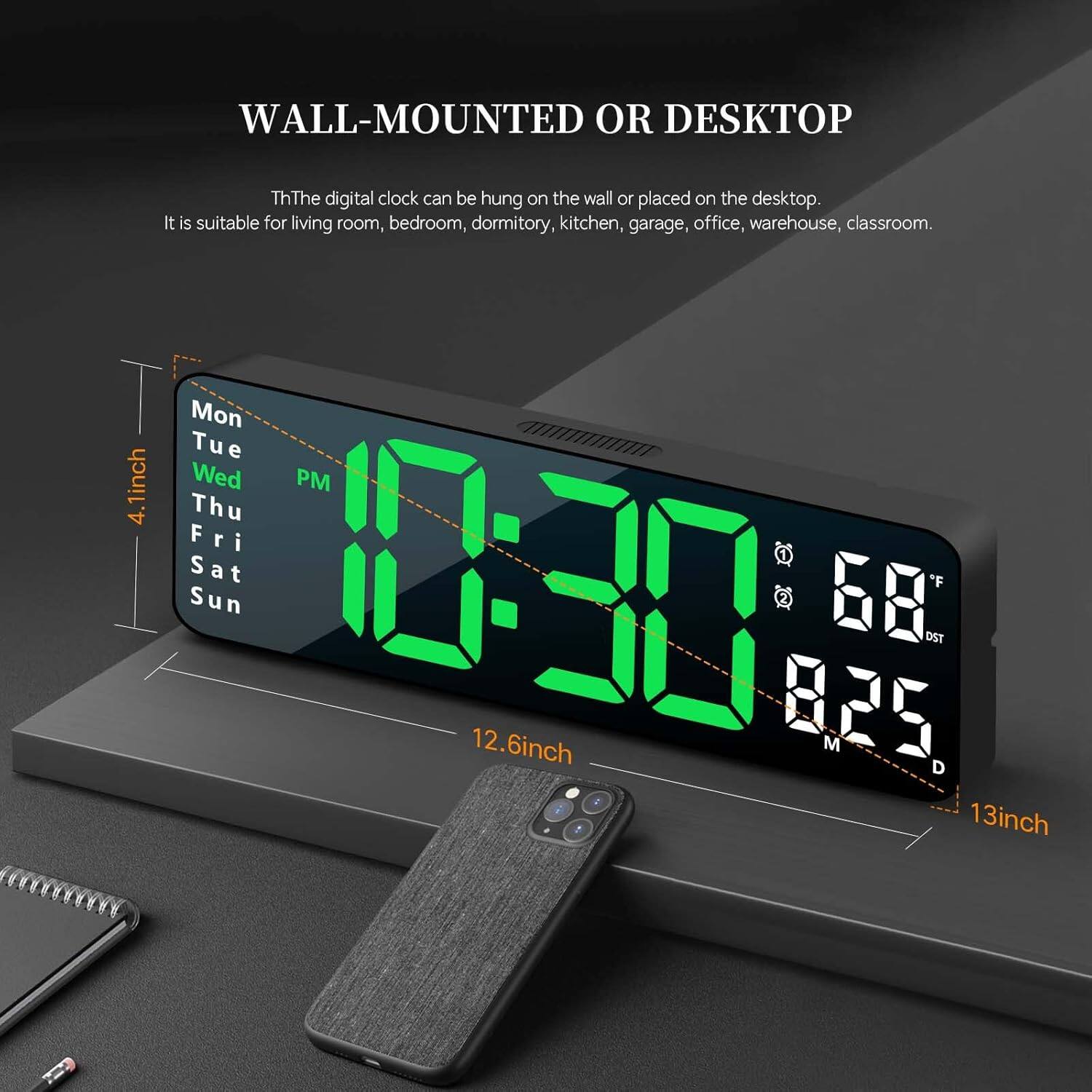 WALL-MOUNTED OR DESKTOP

The digital clock can be hung on the wall or placed on the desktop. It is suitable for living room, bedroom, dormitory, kitchen, garage, office, warehouse, classroom.

Mon Tue Wed Thu Fri Sat Sun

4.1 inch

12.6 inch

13 inch

10:30 PM

68°F

825

DST