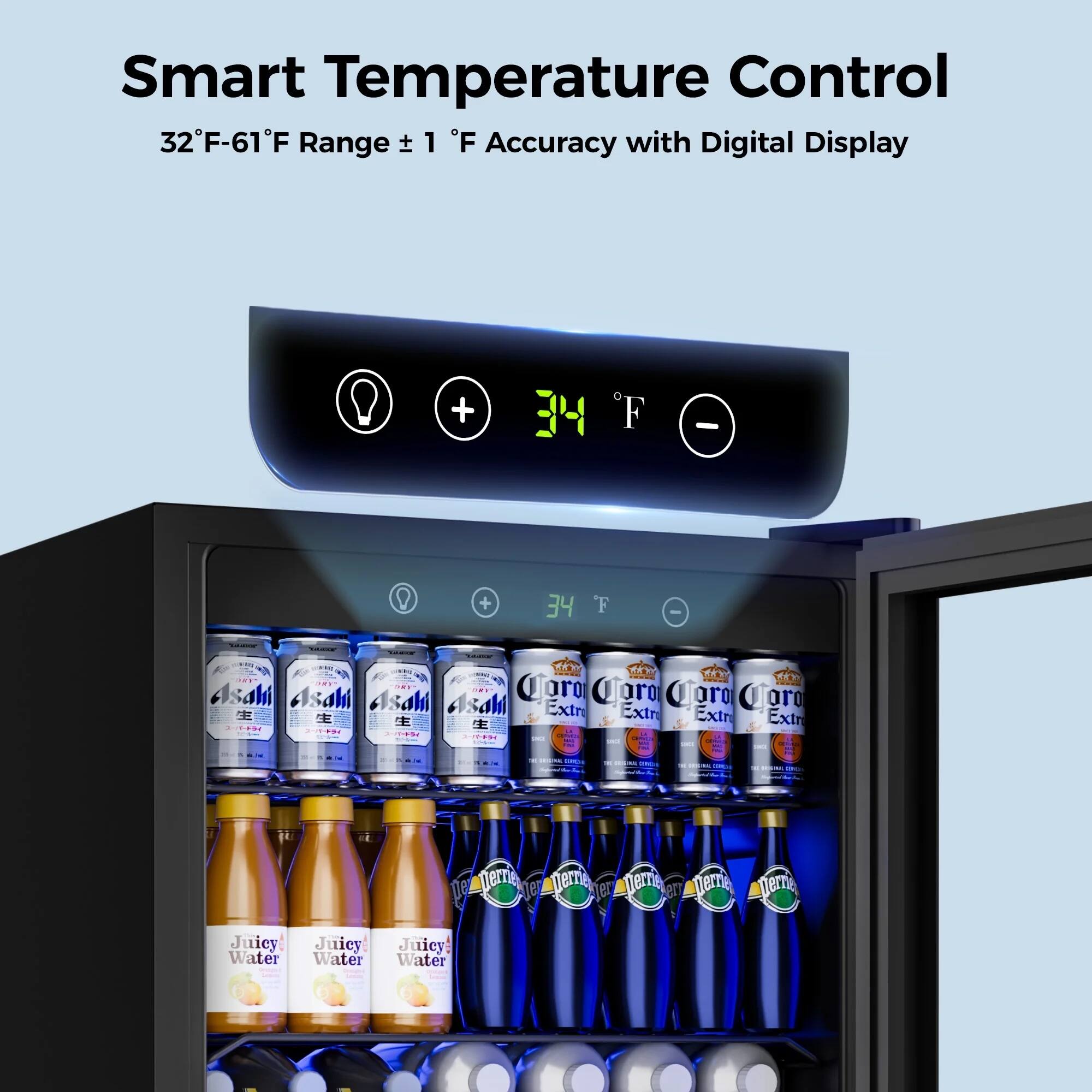 Smart Temperature Control  
32°F-61°F Range ± 1°F Accuracy with Digital Display  

34°F  

Asahi  
Corona Extra  
Juicy Water  
Perrier