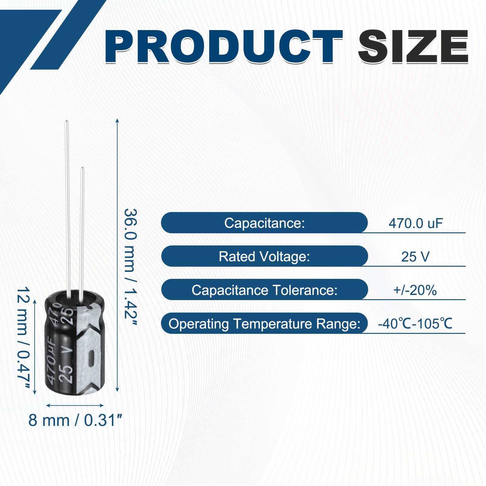 PRODUCT SIZE

36.0 mm / 1.42"  
12 mm / 0.47"  
8 mm / 0.31"  

Capacitance: 470.0 uF  
Rated Voltage: 25 V  
Capacitance Tolerance: +/-20%  
Operating Temperature Range: -40°C-105°C