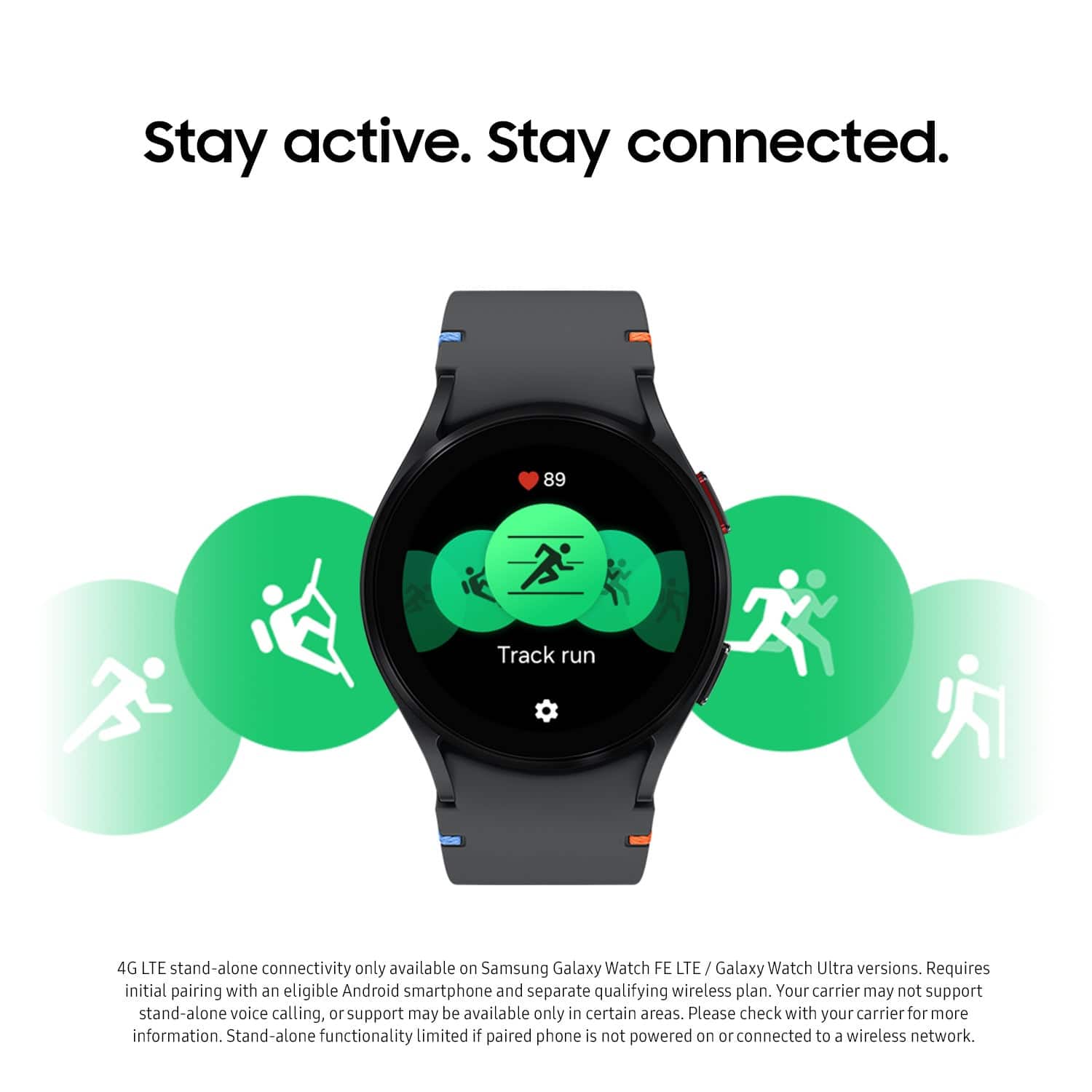 Stay active. Stay connected. 89 Track run. 4G LTE stand-alone connectivity available only on Samsung Galaxy Watch FE LTE/ Galaxy Watch Ultra versions. Requires initial pairing with an eligible Android smartphone and separate qualifying wireless plan. Your carrier may not support stand-alone voice calling or support may be available only in certain areas. Please check with your carrier for more information. Stand-alone functionality limited if paired phone is not powered on or connected to a wireless network.
