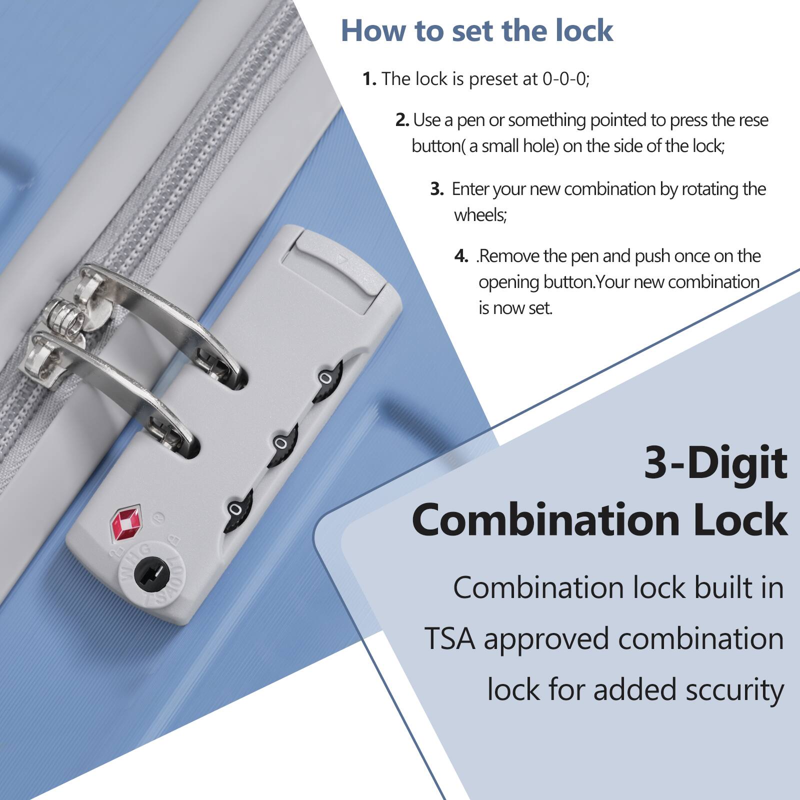 How to set the lock

1. The lock is preset at 0-0-0;
2. Use a pen or something pointed to press the reset button (a small hole) on the side of the lock;
3. Enter your new combination by rotating the wheels;
4. Remove the pen and push once on the opening button. Your new combination is now set.

3-Digit Combination Lock

Combination lock built in TSA approved combination lock for added security