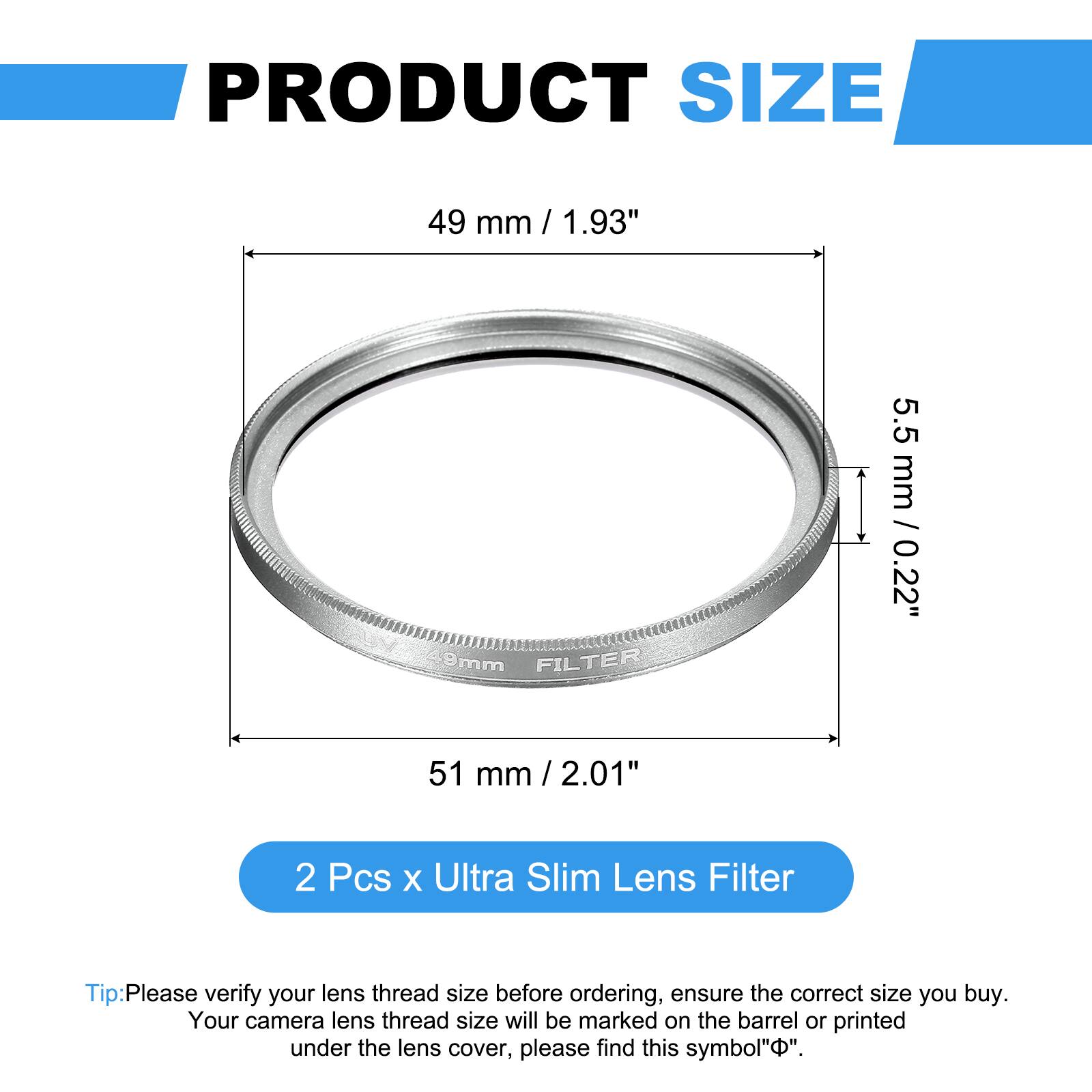 PRODUCT SIZE  
49 mm / 1.93" / 9mm  
FILTER  
5.5 mm / 0.22"  
51 mm / 2.01"  

2 Pcs x Ultra Slim Lens Filter  

Tip: Please verify your lens thread size before ordering, ensure the correct size you buy. Your camera lens thread size will be marked on the barrel or printed under the lens cover, please find this symbol "⌀".