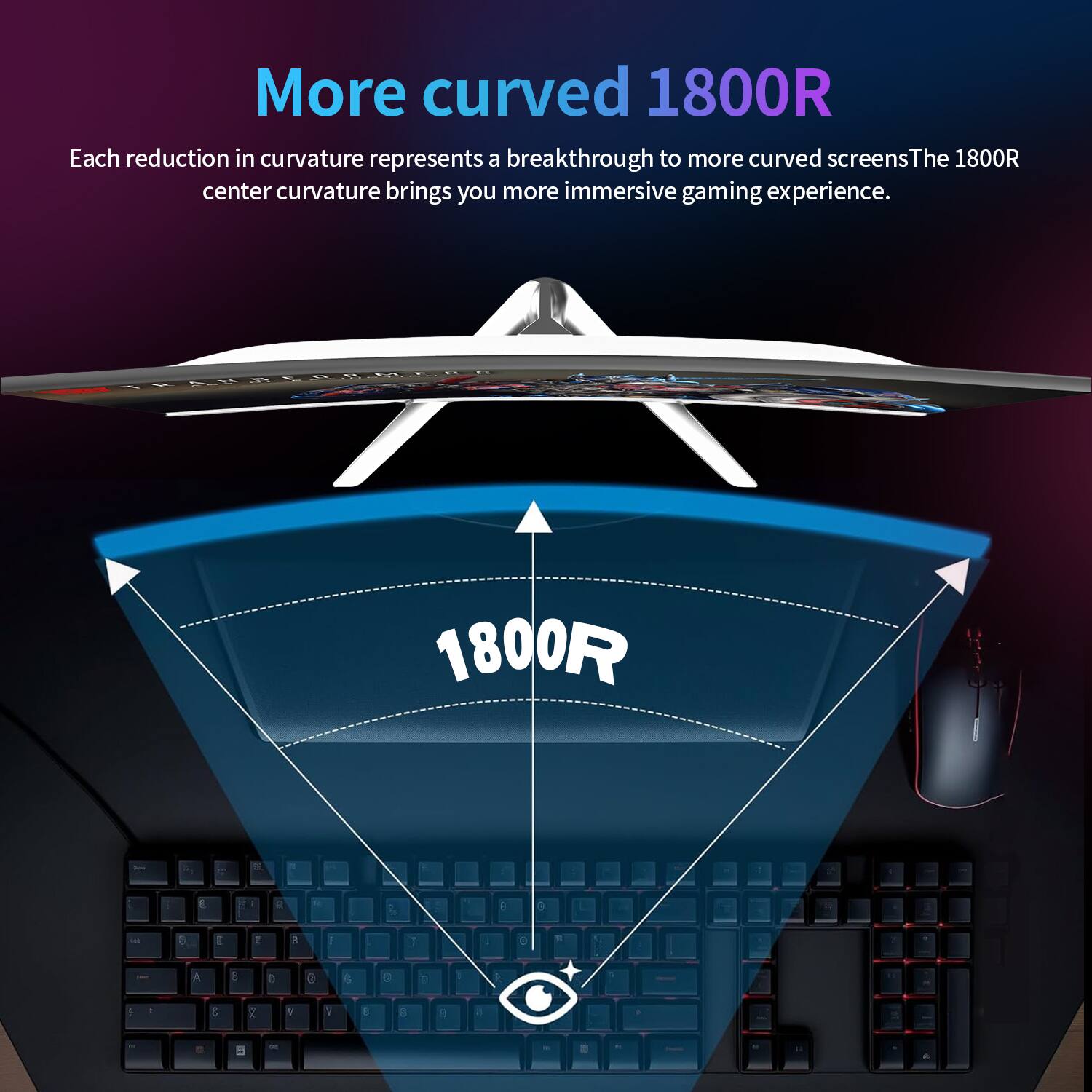 More curved 1800R  
Each reduction in curvature represents a breakthrough to more curved screens. The 1800R center curvature brings you more immersive gaming experience.