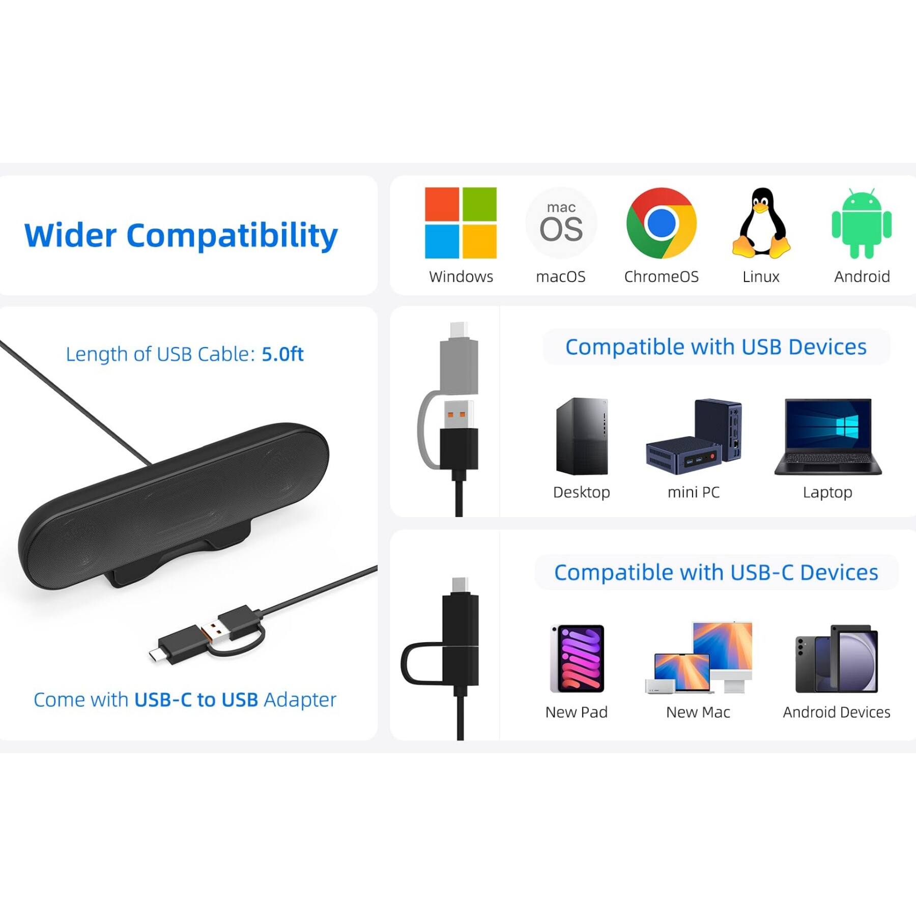 Wider Compatibility

- Windows
- macOS
- ChromeOS
- Linux
- Android

Length of USB Cable: 5.0ft

Compatible with USB Devices
- Desktop
- mini PC
- Laptop

Compatible with USB-C Devices
- New Pad
- New Mac
- Android Devices

Come with USB-C to USB Adapter
