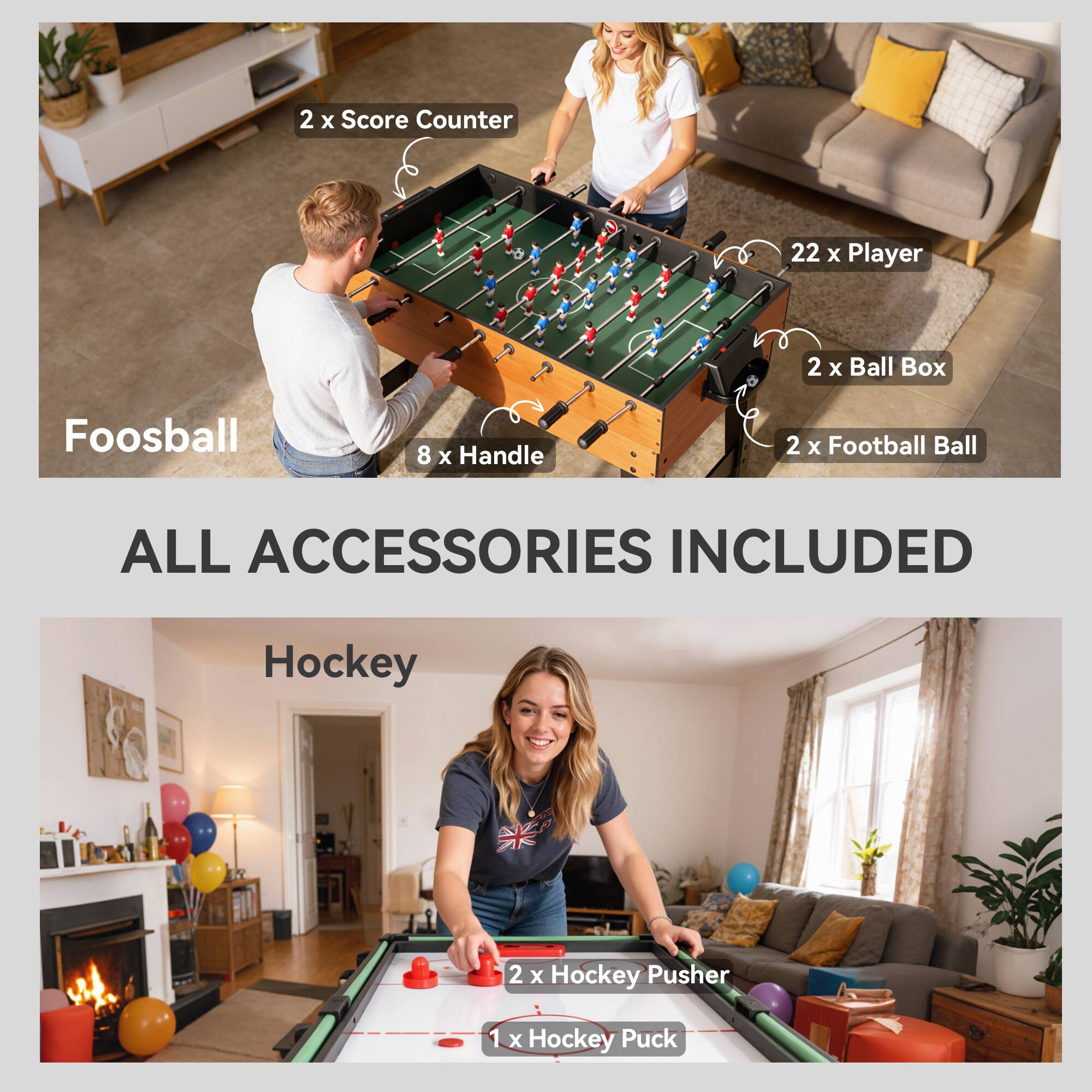 2 x Score Counter  
22 x Player  
2 x Ball Box  
Foosball  
8 x Handle  
2 x Football Ball  
ALL ACCESSORIES INCLUDED  
Hockey  
2 x Hockey Pusher  
1 x Hockey Puck