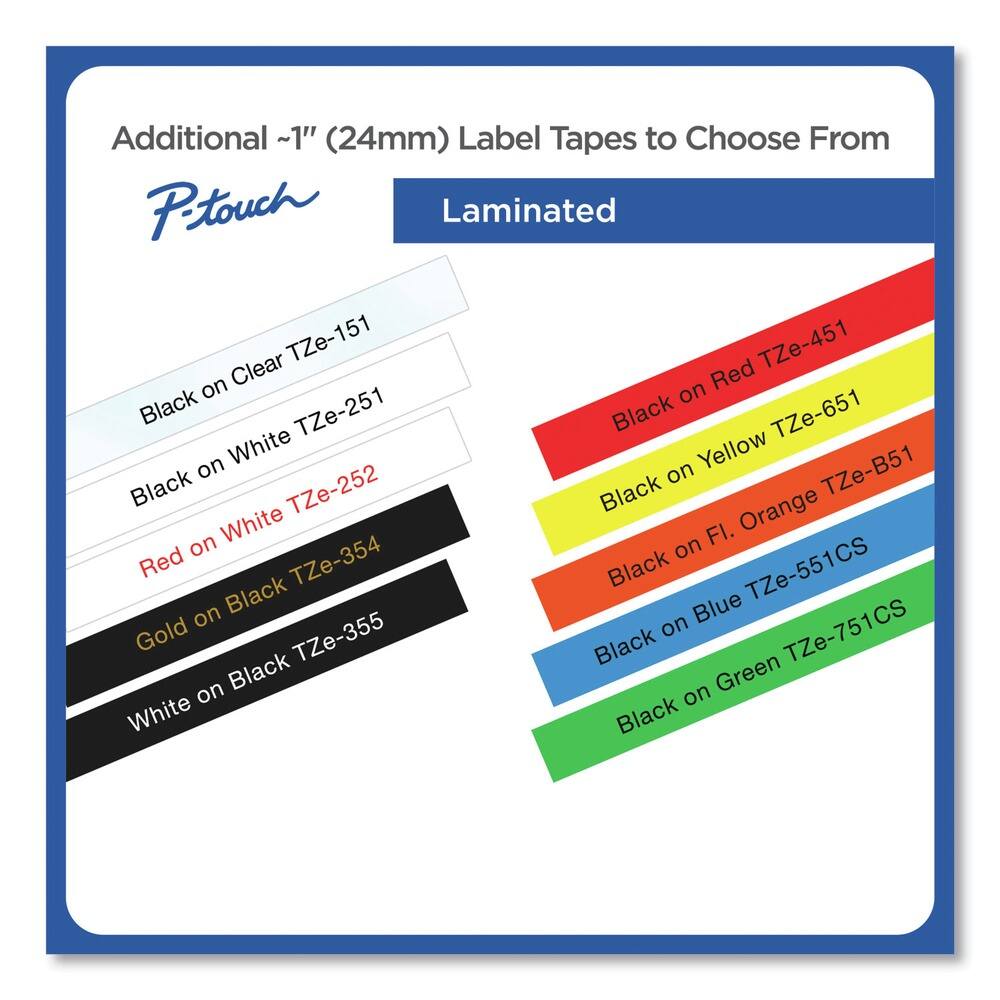 Additional ~1" (24mm) Label Tapes to Choose From

P-touch

Laminated

- Black on Clear TZe-151
- Black on White TZe-251
- Red on White TZe-252
- Gold on Black TZe-354
- White on Black TZe-355
- Black on Red TZe-451
- Black on Yellow TZe-651
- Black on F.I. Orange TZe-B51
- Black on Blue TZe-551CS
- Black on Green TZe-751CS