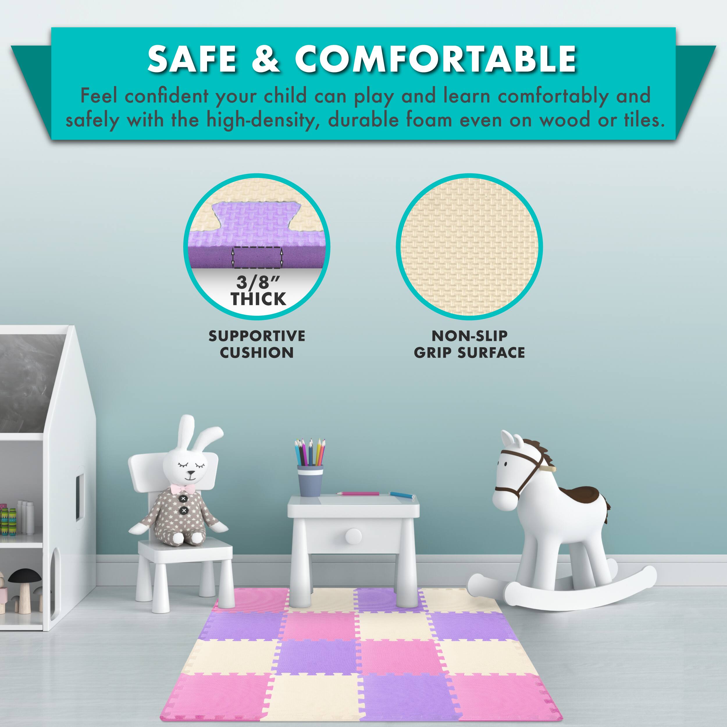 SAFE & COMFORTABLE

Feel confident your child can play and learn comfortably and safely with the high-density, durable foam even on wood or tiles.

3/8" THICK SUPPORTIVE CUSHION
NON-SLIP GRIP SURFACE