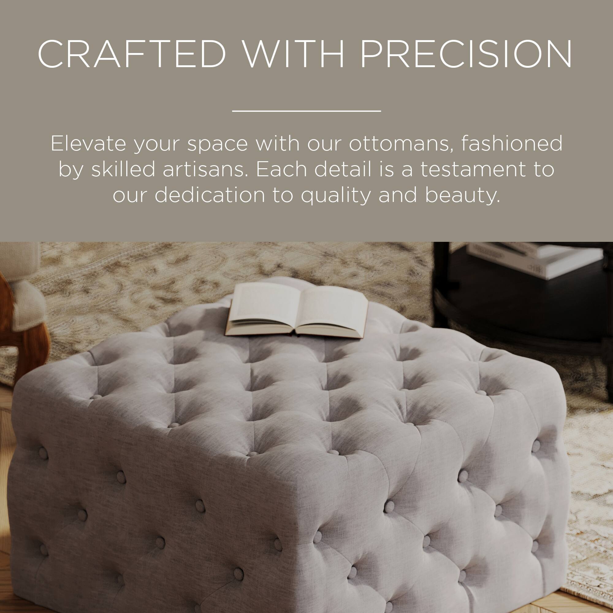 CRAFTED WITH PRECISION

Elevate your space with our ottomans, fashioned by skilled artisans. Each detail is a testament to our dedication to quality and beauty.