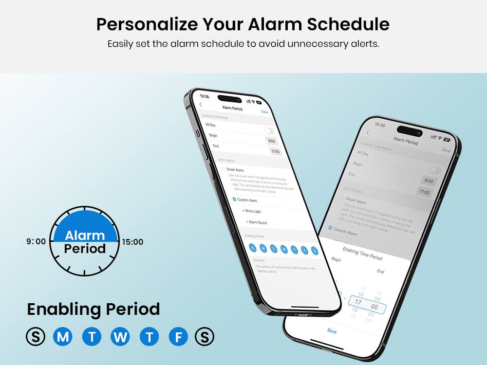 Personalize Your Alarm Schedule  
Easily set the alarm schedule to avoid unnecessary alerts.

Alarm Period  
10:38  
9:00  
15:00  

Enabling Period  
All Day  
Begin: 9:00  
End: 17:00  

Alarm Method  
Smart Alarm  
Only the sound alarm is triggered during the day, while the white light is triggered during the night. The camera automatically determines the day and night according to the light outside.  

Custom Alarm  
White Light  
Alarm Sound  

Enabling Period  
Everyday  
The camera will activate Auto Alarm based on the selected period.  

Alarm Period  
10:36  
9:00  
17:00  

Enabling Period  
All Day  
Begin: 9:00  
End: 17:00  

Alarm Method  
Smart Alarm  
Only the sound alarm is triggered during the day, while the white light is triggered during the night. The camera automatically determines the day and night according to the light outside.  

Custom Alarm  
White Light  
Alarm Sound  

Enabling Period  
Everyday  
The camera will activate Auto Alarm based on the selected period.