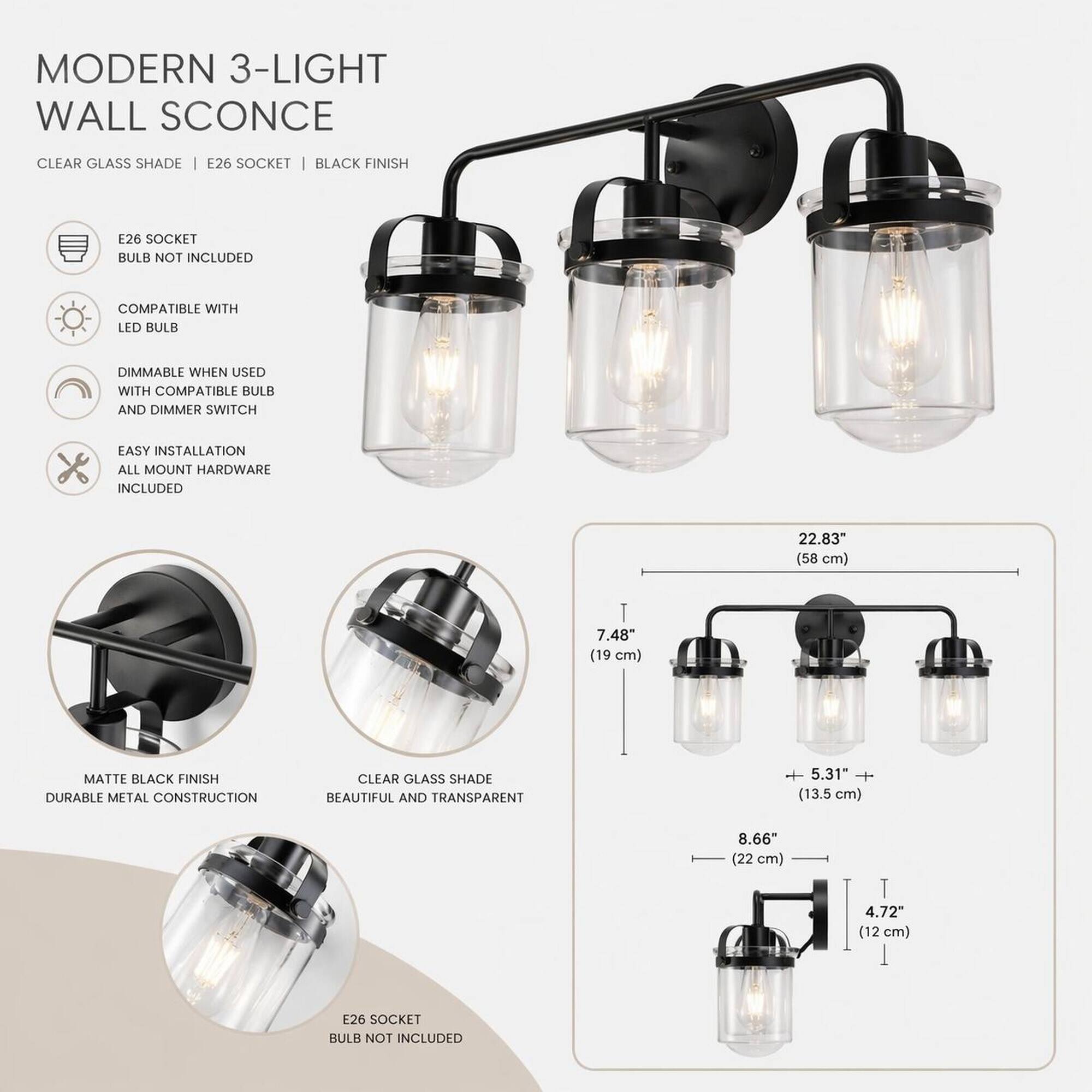 MODERN 3-LIGHT WALL SCONCE

CLEAR GLASS SHADE
E26 SOCKET | BLACK FINISH

E26 SOCKET BULB NOT INCLUDED
COMPATIBLE WITH LED BULB
DIMMABLE WHEN USED WITH COMPATIBLE BULB AND DIMMER SWITCH
EASY INSTALLATION ALL MOUNT HARDWARE INCLUDED

22.83" (58 cm)
7.48" (19 cm)
+ 5.31" + (13.5 cm)
8.66" (22 cm)
4.72" (12 cm)

MATTE BLACK FINISH DURABLE METAL CONSTRUCTION
CLEAR GLASS SHADE BEAUTIFUL AND TRANSPARENT