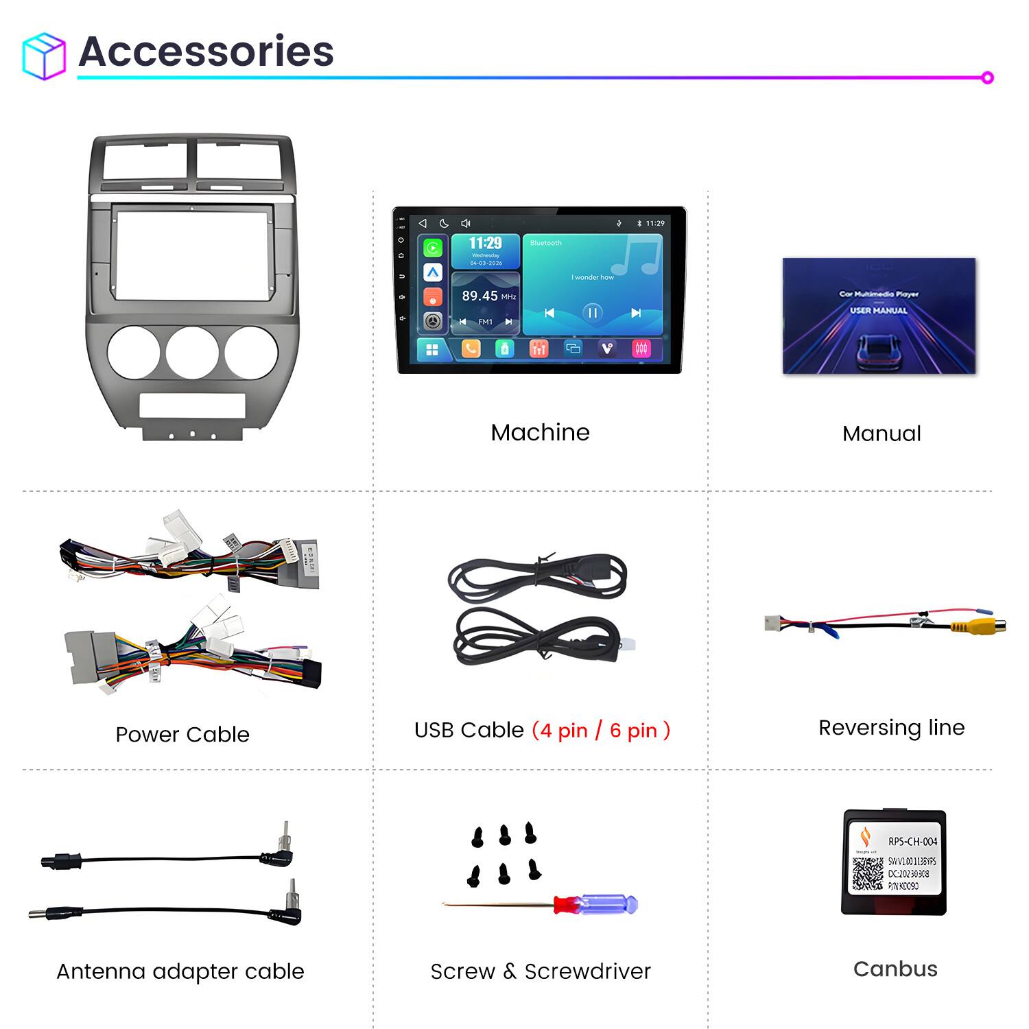 Accessories

11:29 Wednesday 04-03-2026

Bluetooth

I wonder how

89.45 MHz FM

Car Multimedia Player USER MANUAL

Machine

Manual

Power Cable

USB Cable (4 pin / 6 pin)

Reversing line

Antenna adapter cable

Screw & Screwdriver

Canbus
