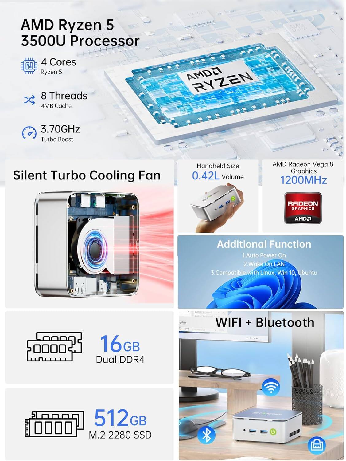 AMD Ryzen 5 3500U Processor  
4 Cores  
Ryzen 5  
8 Threads  
4MB Cache  
3.70GHz Turbo Boost  
Silent Turbo Cooling Fan  
Handheld Size 0.42L Volume  
AMD Radeon Vega 8 Graphics 1200MHz  
Additional Function  
1. Auto Power On  
2. Wake On LAN  
3. Compatible with Linux, Win 10, Ubuntu  
16GB Dual DDR4  
WIFI + Bluetooth  
512GB M.2 2280 SSD