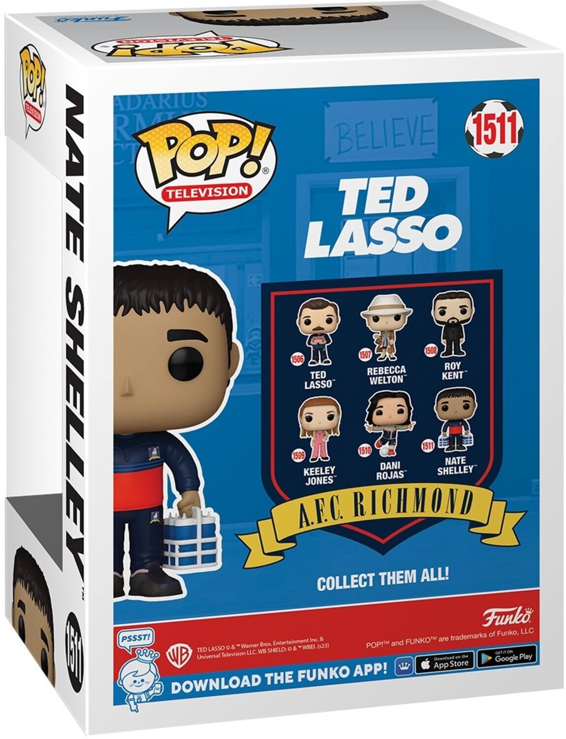 HC OY 1 ADARIUS ES RM BELIEVE 1511 NATE C POP! 3 TELEVISION TED LASSO 1508 1507 1506 REBECCA ROY TED KENT LASSO WELTON SHELLEY 1509 .R.C. KEELEY JONES COLLECT RICHMOND 1510 ROJAS THEM DANI ALL! 1511 SHELLEY NATE Funko of Funko, LLC PSSST! Inc. & FUNKOT are trademarks Wamer Bros Entertainment (4230 POP! and TED LASSO o& SHELD o& WBEL 1 rr Tellevision LLC WB GETIION WB Universal App Download Store a te Google Play FUNKO APP! DOWNLOAD THE