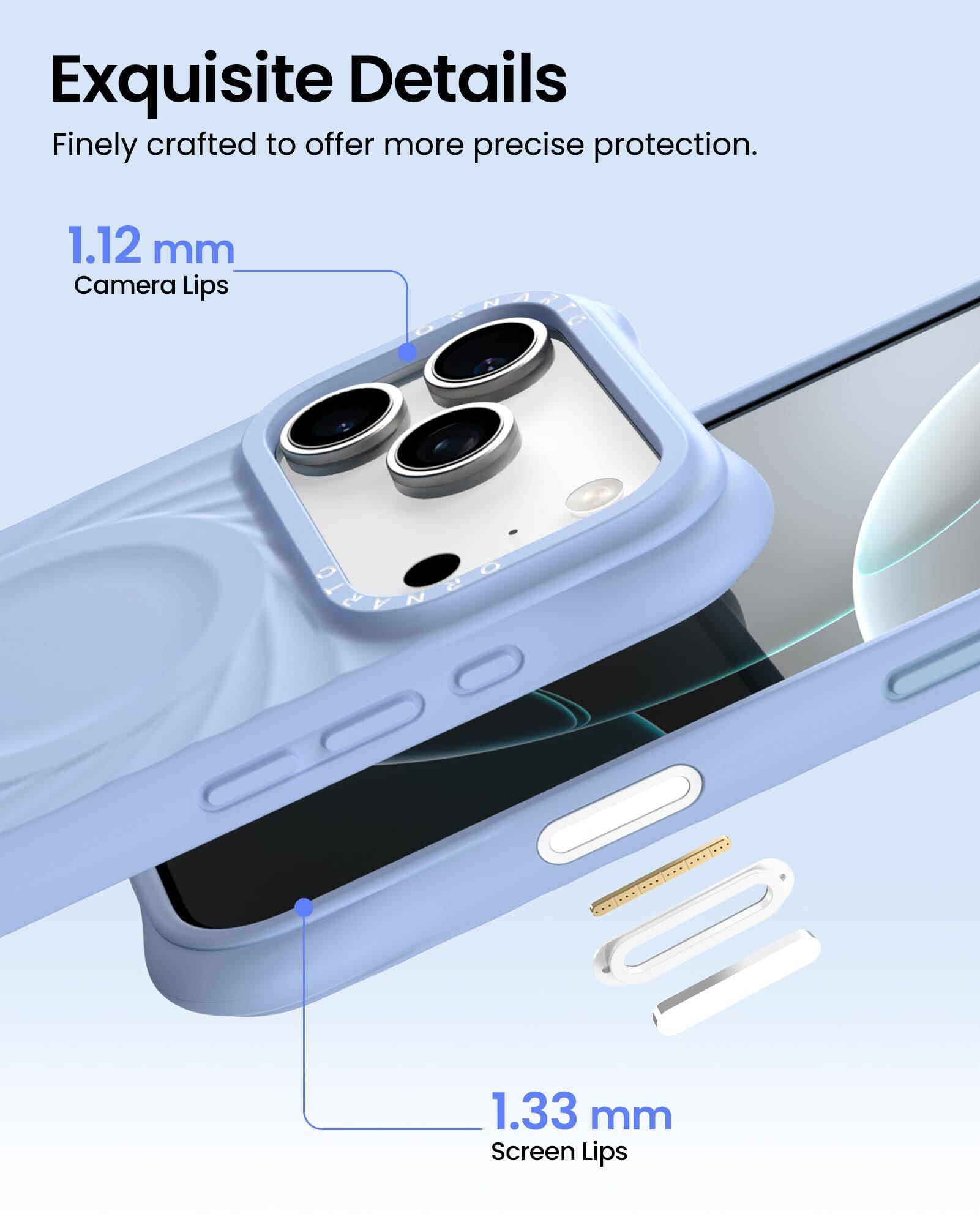 Exquisite Details  
Finely crafted to offer more precise protection.  

1.12 mm  
Camera Lips  

1.33 mm  
Screen Lips