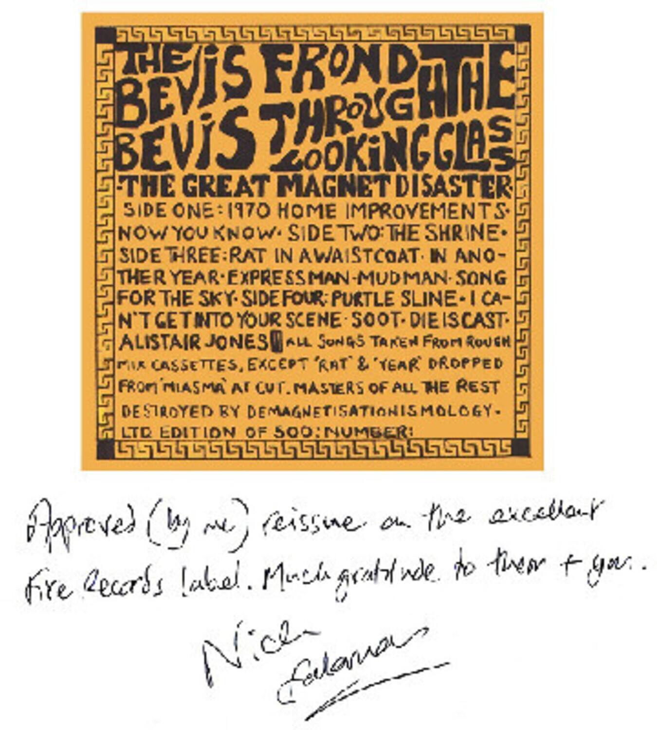 **The Frond Bevis Age Bevis Through Looking Glass**

**The Great Magnet Disaster**

- **Side One:** 1970 Home Improvements
- **Side Two:** Now You Know
- **Side Three:** The Shrine
- **Side Four:** Rat in a Waistcoat in Another Year Expressman Mudman Song for the Sky
- **Side Five:** I Can't Get Into Your Scene Soot Die is Cast

All songs taken from rough cassettes, except 'Rat & 'Year Dropped from Miasma' at cut. Masters of all the rest destroyed by demagnetisationismology. Ltd edition of 500: Number: rcissine.

Approved (by me) reissue on the excellent Fire Records label. Much gratitude to them + you.

Nick Furlan