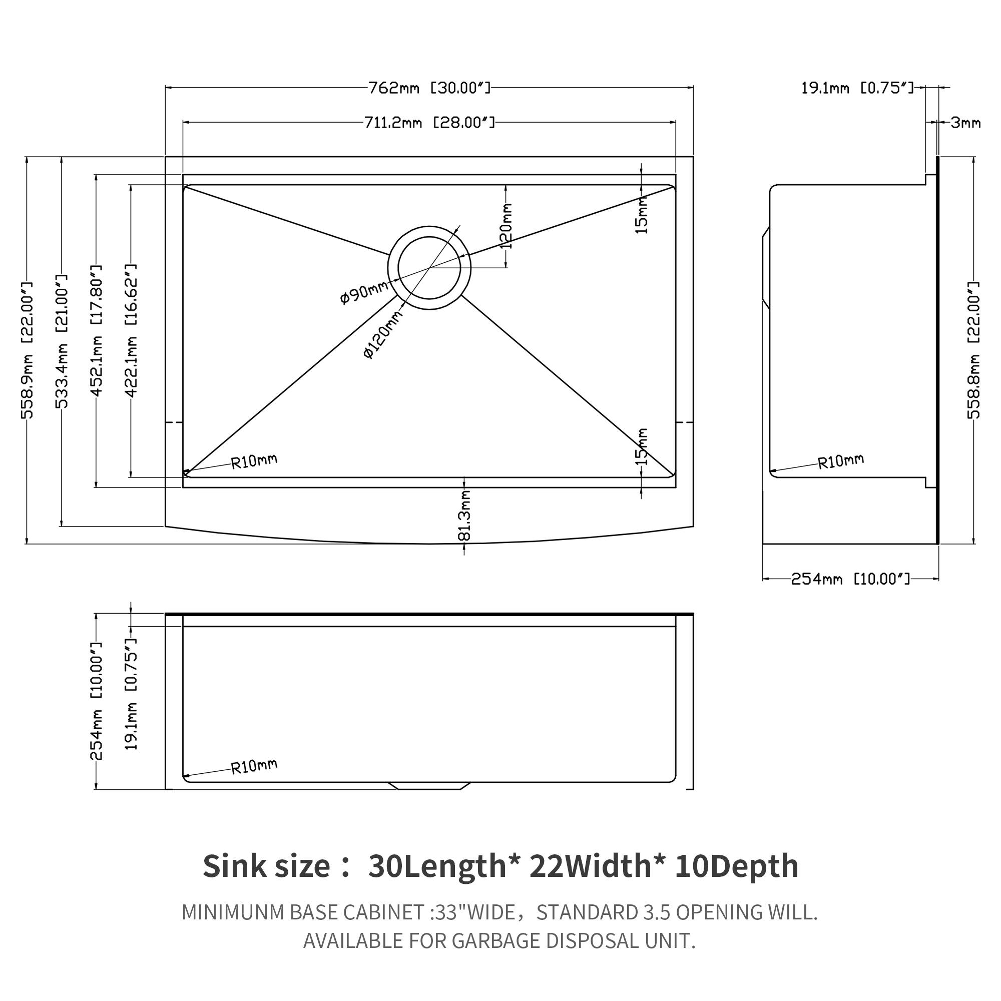 762mm [30.00"]  
19.1mm [0.75"]  
711.2mm [28.00"]  
3mm [0.12"]  
558.9mm [22.00"]  
533.4mm [20.99"]  
452.1mm [17.80"]  
422.1mm [16.62"]  
90mm [3.54"]  
120mm [4.72"]  
81.3mm [3.20"]  
20mm [0.79"]  
15mm [0.59"]  
15mm [0.59"]  
R10mm  
254mm [10.00"]  
19.1mm [0.75"]  
R10mm  

Sink size: 30" Length * 22" Width * 10" Depth  

MINIMUM BASE CABINET: 33" WIDE, STANDARD 3.5" OPENING WILL BE AVAILABLE FOR GARBAGE DISPOSAL UNIT.