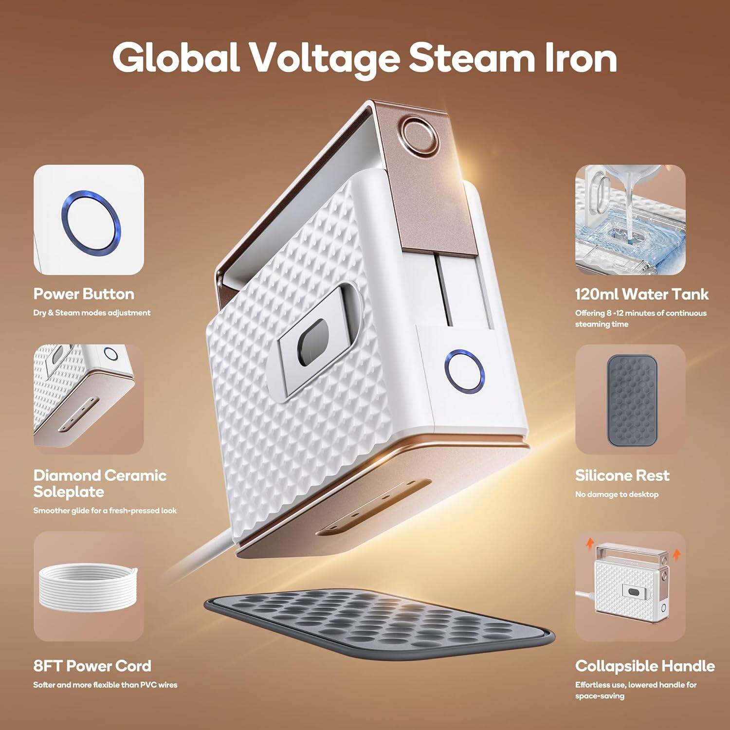 Global Voltage Steam Iron

- Power Button
  - Dry & Steam modes adjustment

- 120ml Water Tank
  - Offering 8-12 minutes of continuous steaming time

- Diamond Ceramic Soleplate
  - Smoother glide for a fresh-pressed look

- Silicone Rest
  - No damage to desktop

- 8FT Power Cord
  - Softer and more flexible than PVC wires

- Collapsible Handle
  - Effortless use, lowered handle for space-saving