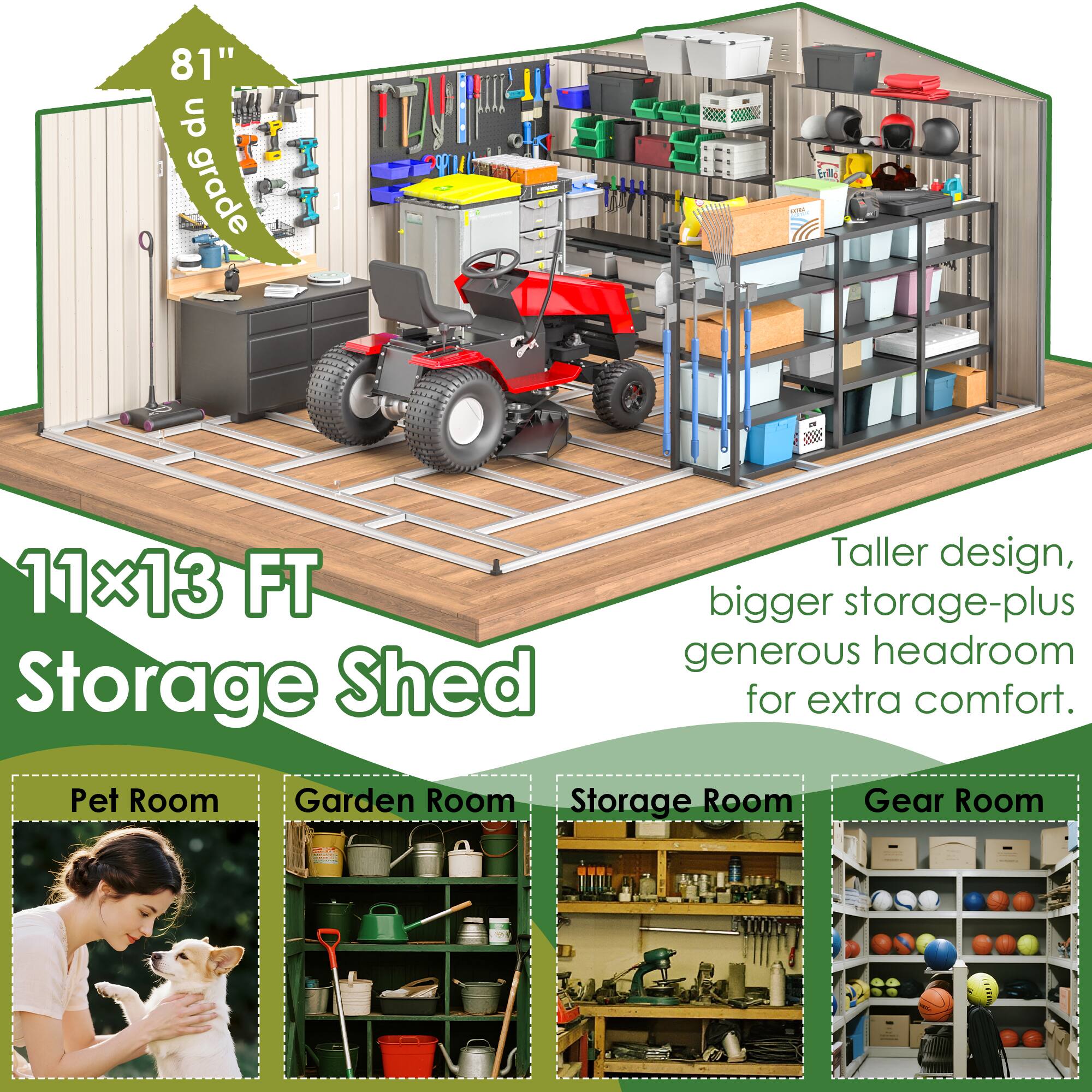 81" up grade P S trile T - SE 11x13 FT Storage Shed Taller design, bigger storage-plus generous headroom for extra comfort. Pet Room Garden Room Storage Room Gear Room