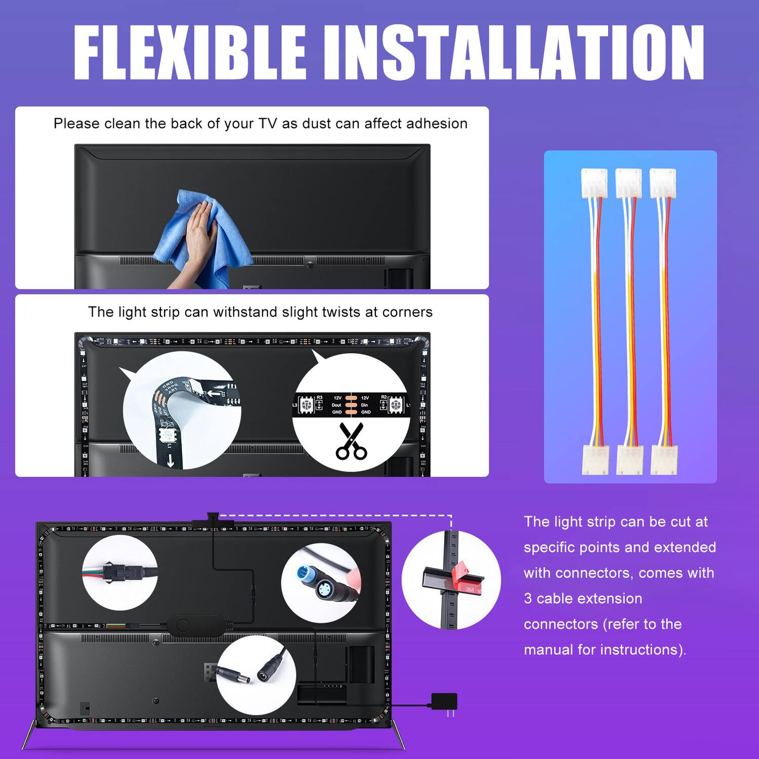 FLEXIBLE INSTALLATION

Please clean the back of your TV as dust can affect adhesion

The light strip can withstand slight twists at corners

The light strip can be cut at specific points and extended with connectors, comes with 3 cable extension connectors (refer to the manual for instructions).