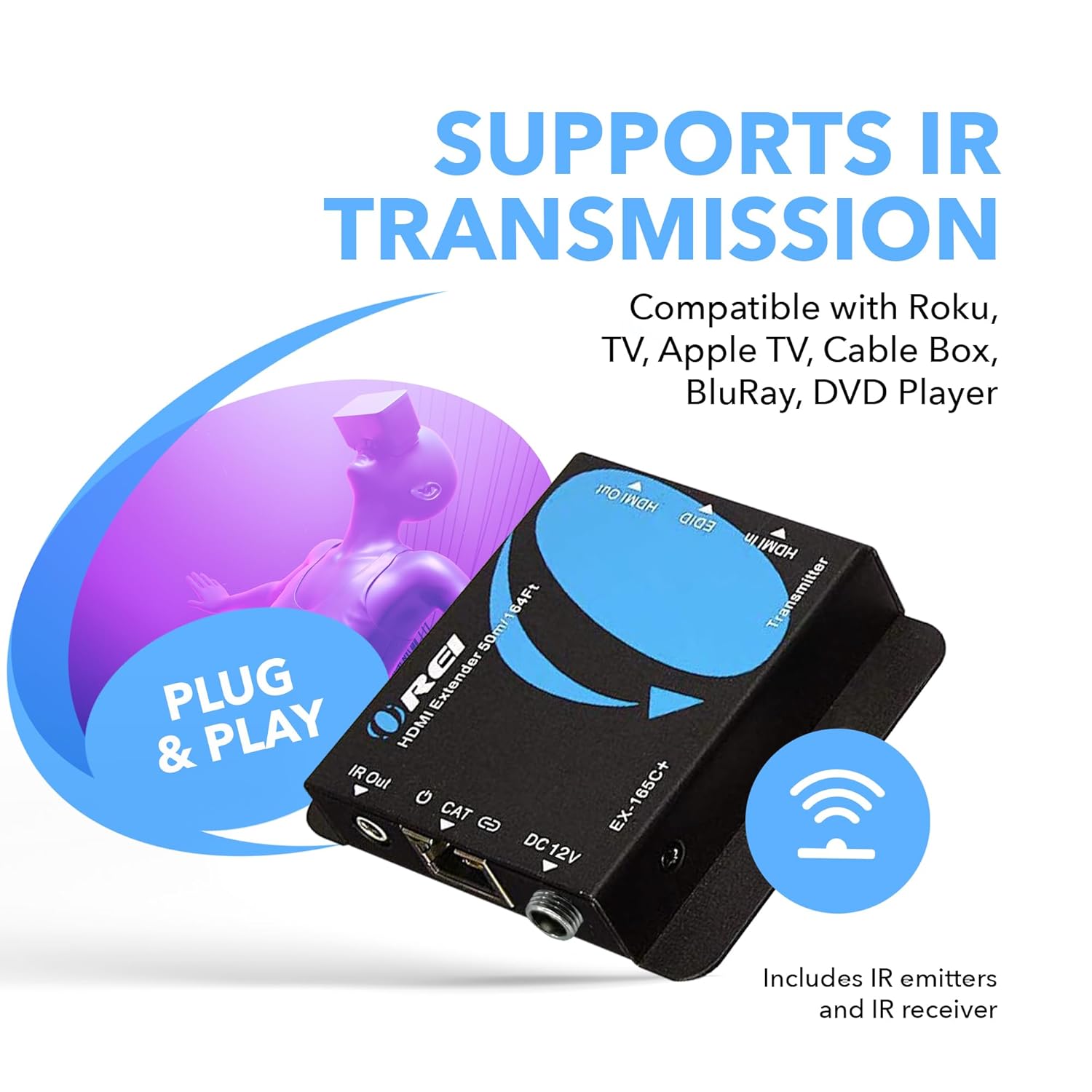SUPPORTS IR TRANSMISSION  
Compatible with Roku, TV, Apple TV, Cable Box, BluRay, DVD Player  

PLUG & PLAY  

Includes IR emitters and IR receiver  

HDMI Extender  
EX-165C+  
DC 12V  

IR Out  
CAT  
DC 12V