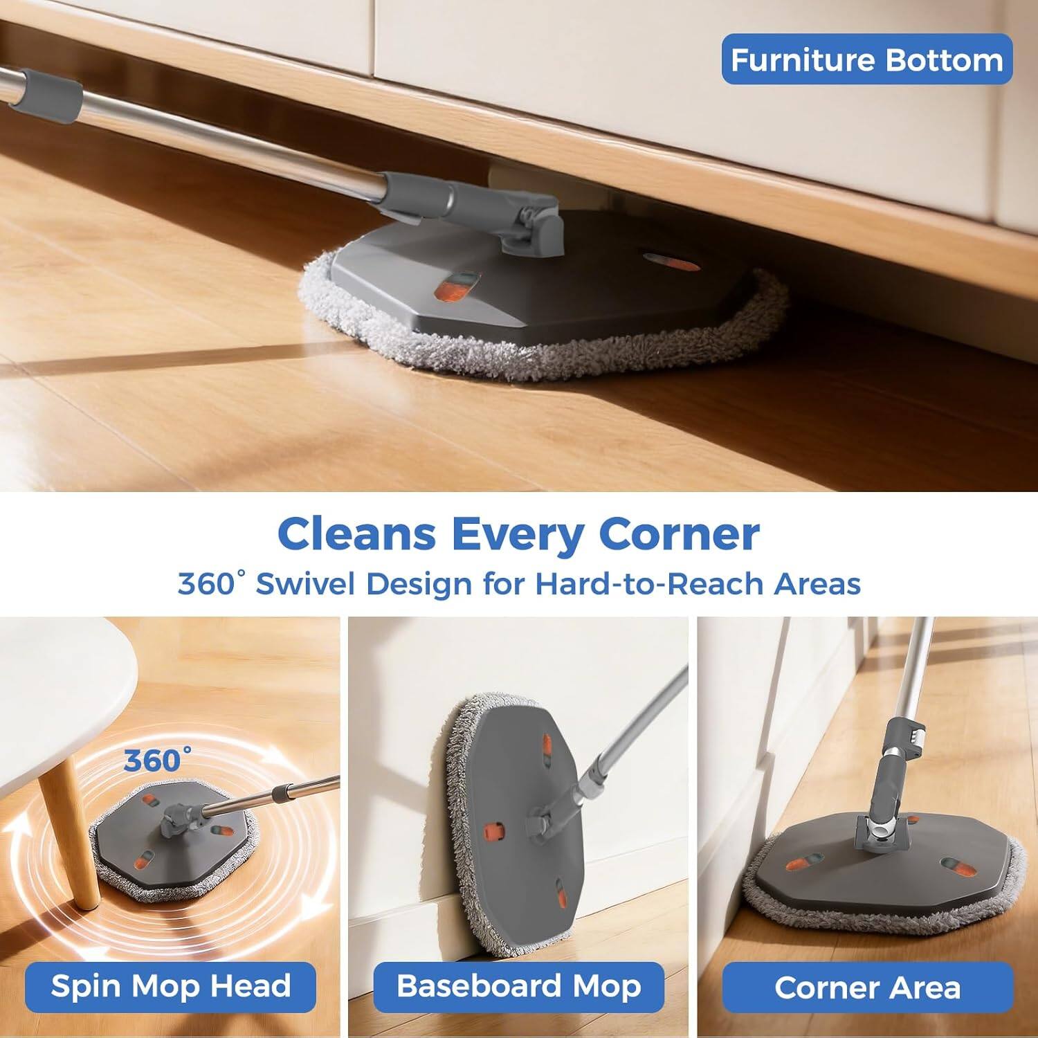 Furniture Bottom

Cleans Every Corner

360° Swivel Design for Hard-to-Reach Areas

- Spin Mop Head
- Baseboard Mop
- Corner Area