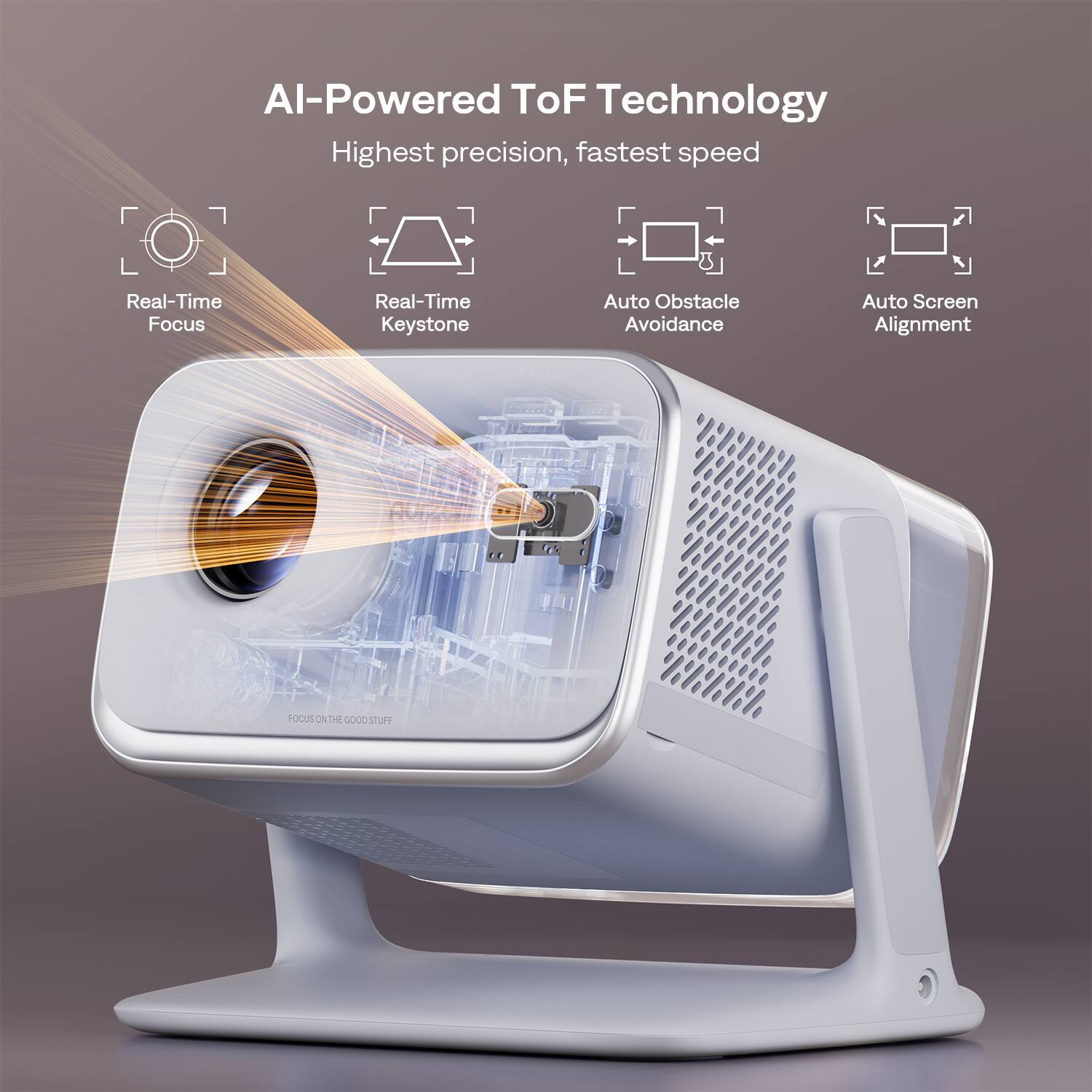 AI-Powered ToF Technology  
Highest precision, fastest speed  

- Real-Time Focus  
- Real-Time Keystone  
- Auto Obstacle Avoidance  
- Auto Screen Alignment  

FOCUS ON THE GOOD STUFF