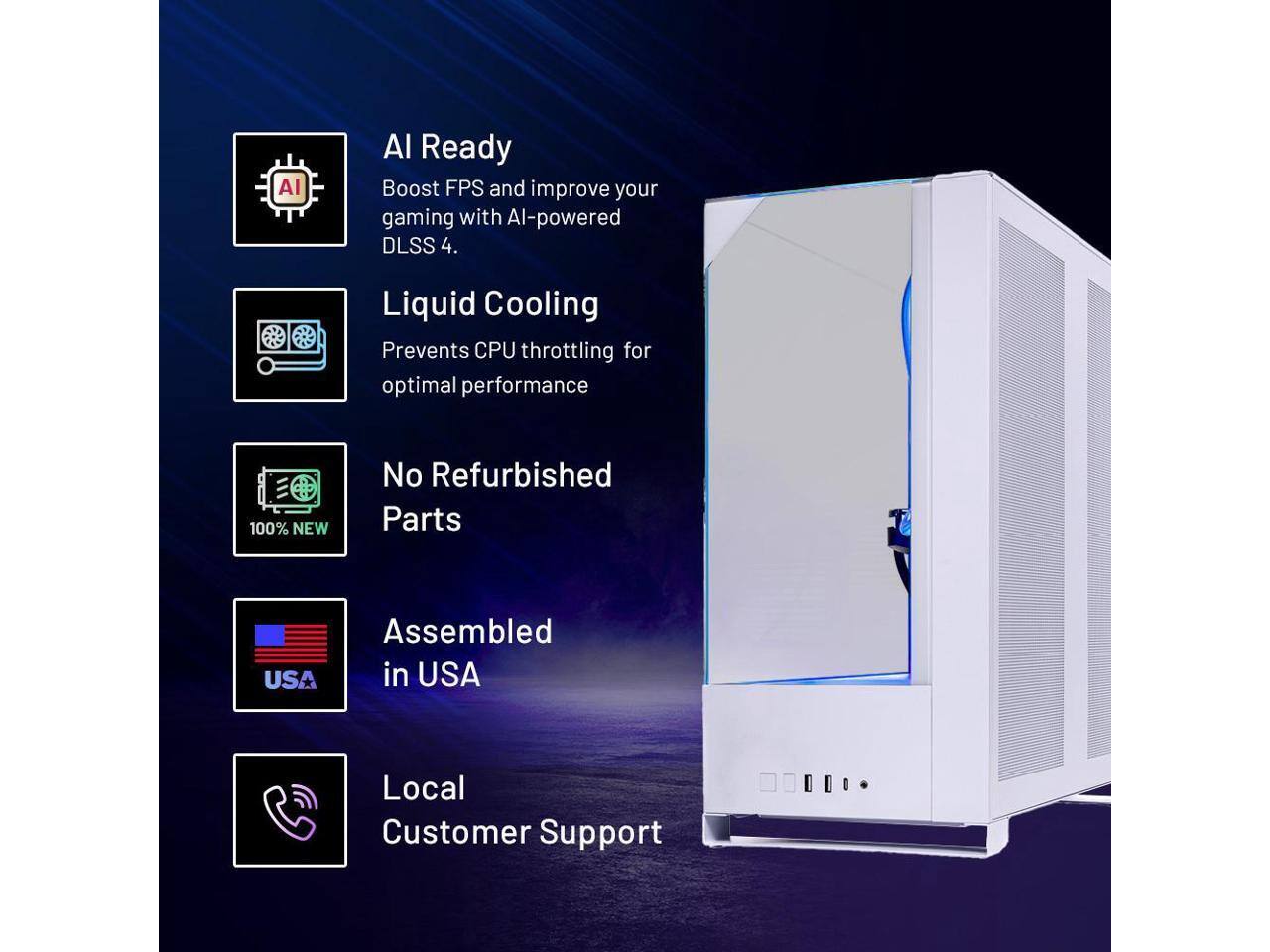 AI Ready  
Boost FPS and improve your gaming with AI-powered DLSS 4.

Liquid Cooling  
Prevents CPU throttling for optimal performance

No Refurbished Parts  
100% NEW

Assembled in USA

Local Customer Support