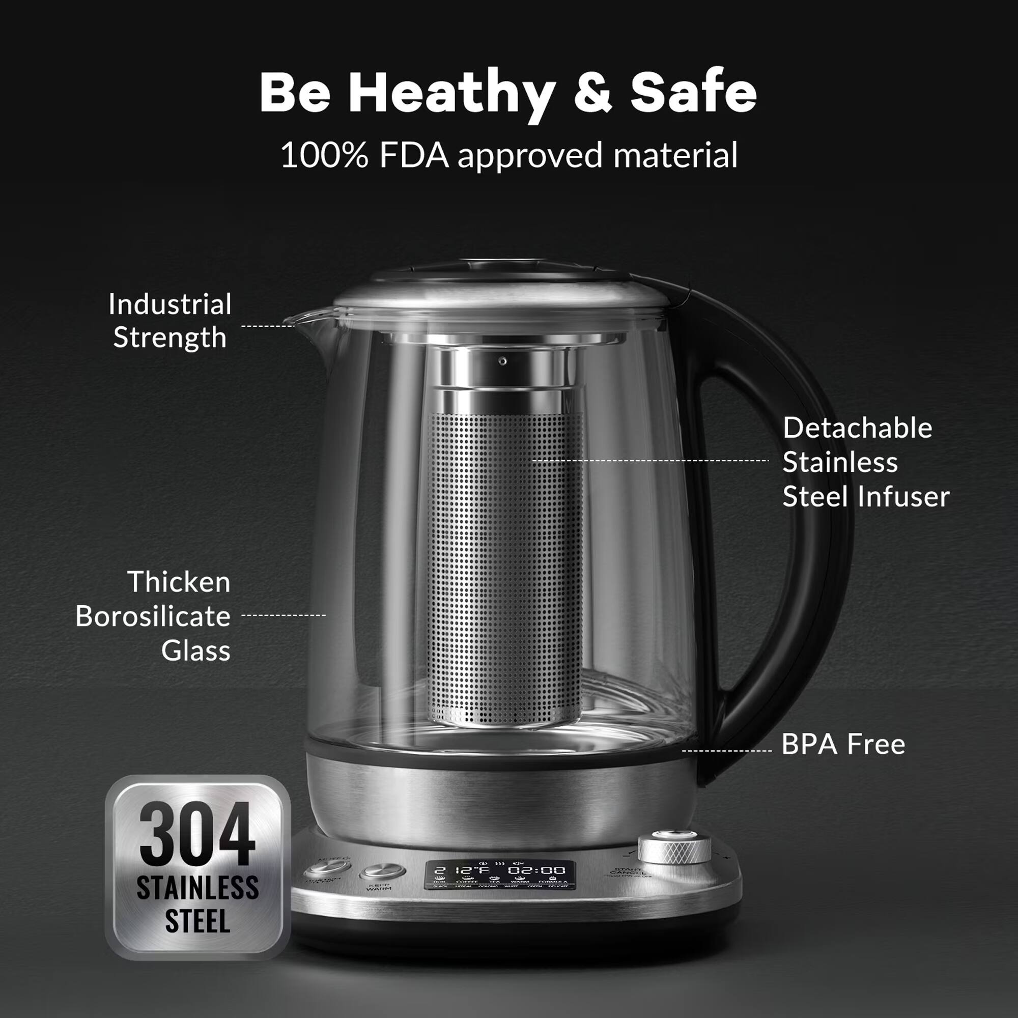 Be Healthy & Safe  
100% FDA approved material  
Industrial Strength  
Detachable Stainless Steel Infuser  
Thicken Borosilicate Glass  
BPA Free  
304 MANDO STAINLESS STEEL