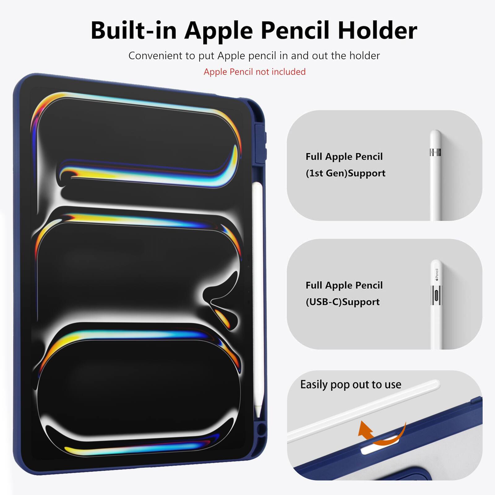 Built-in Apple Pencil Holder  
Convenient to put Apple pencil in and out the holder  
Apple Pencil not included  

Full Apple Pencil (1st Gen) Support  
Full Apple Pencil (USB-C) Support  
Easily pop out to use
