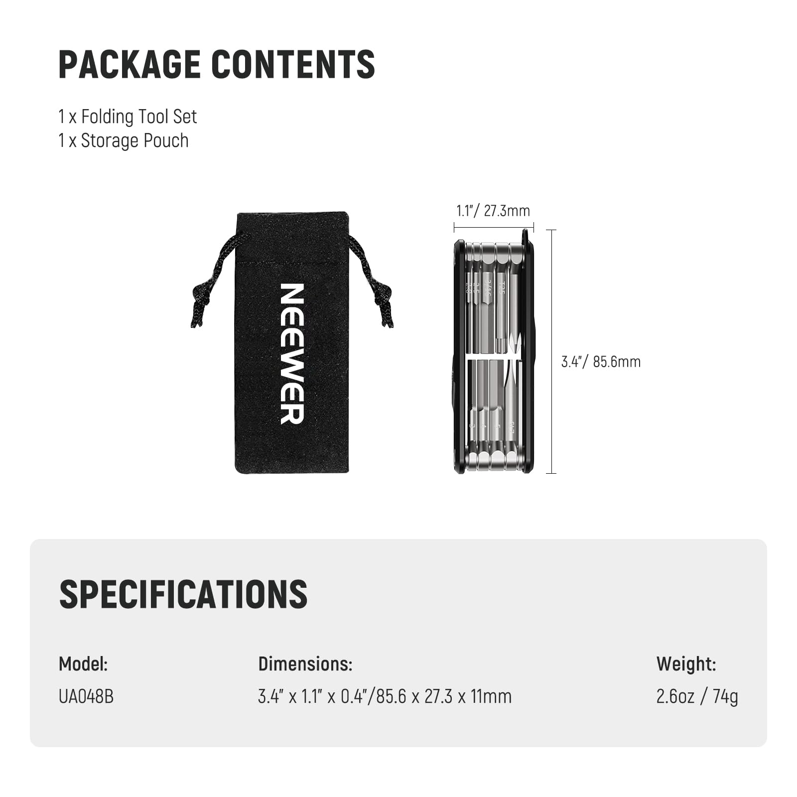 PACKAGE CONTENTS  
1 x Folding Tool Set  
1 x Storage Pouch  

NEEWER  

SPECIFICATIONS  
Model: UA048B  
Dimensions: 3.4" x 1.1" x 0.4" / 85.6mm x 27.3mm x 11mm  
Weight: 2.6oz / 74g