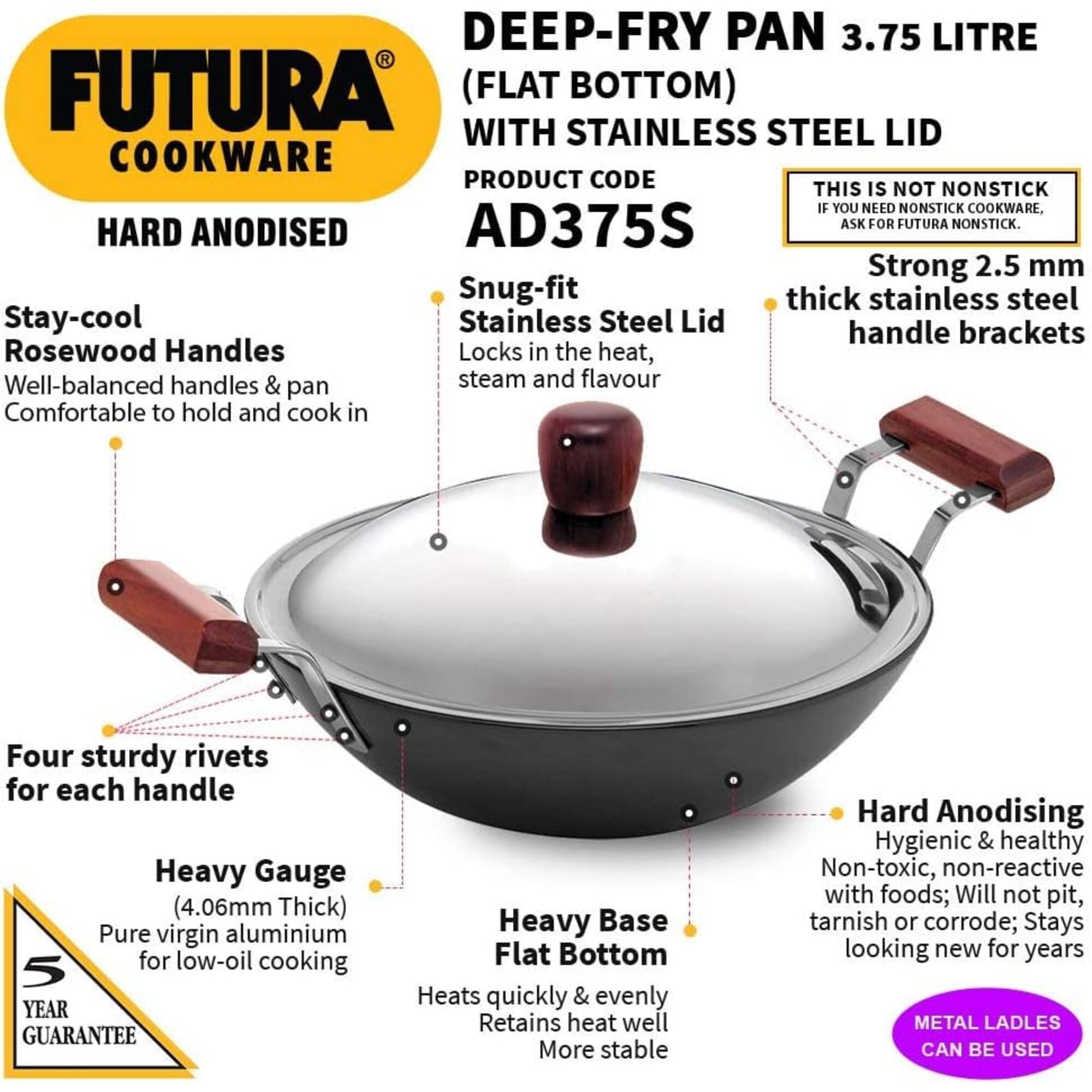 DEEP-FRY PAN 3.75 LITRE R FUTURA (FLAT BOTTOM) WITH STAINLESS STEEL LID COOKWARE  
PRODUCT CODE: AD375S  
THIS IS NOT NONSTICK. IF YOU NEED NONSTICK COOKWARE, ASK FOR FUTURA NONSTICK.  

HARD ANODISED  
Strong 2.5 mm Snug-fit thick stainless steel Stay-cool Stainless Steel Lid handle brackets Rosewood Handles Locks in the heat, Well-balanced handles & steam and flavour pan Comfortable to hold and cook in  
Four sturdy rivets for each handle  
Heavy Gauge (4.06mm Thick) Pure virgin aluminium for low-oil cooking  
5 YEAR GUARANTEE  
Heavy Base Flat Bottom Heats quickly & evenly Retains heat well More stable  
Hard Anodising Hygienic & healthy Non-toxic, non-reactive with foods; Will not pit, tarnish or corrode; Stays looking new for years  
METAL LADLES CAN BE USED