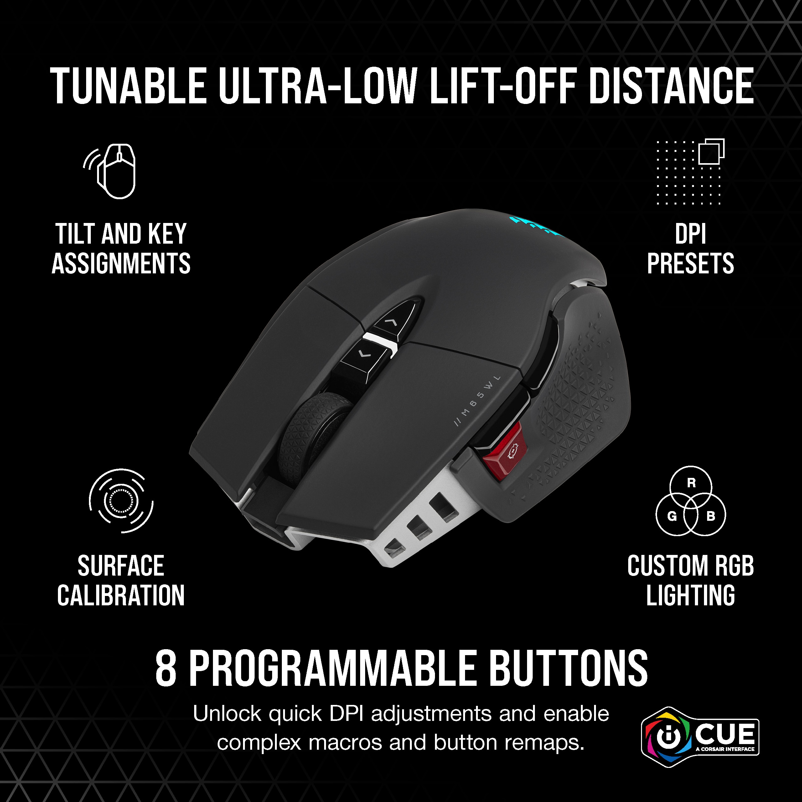 Tunable Ultra-Low Lift-Off Distance Tilt and Key Assignments DPI Presets MBSWL 9 R G S Surface Calibration Custom RGB Lighting 8 Programmable Buttons Unlock quick DPI adjustments and enable complex macros and button CUE remaps.