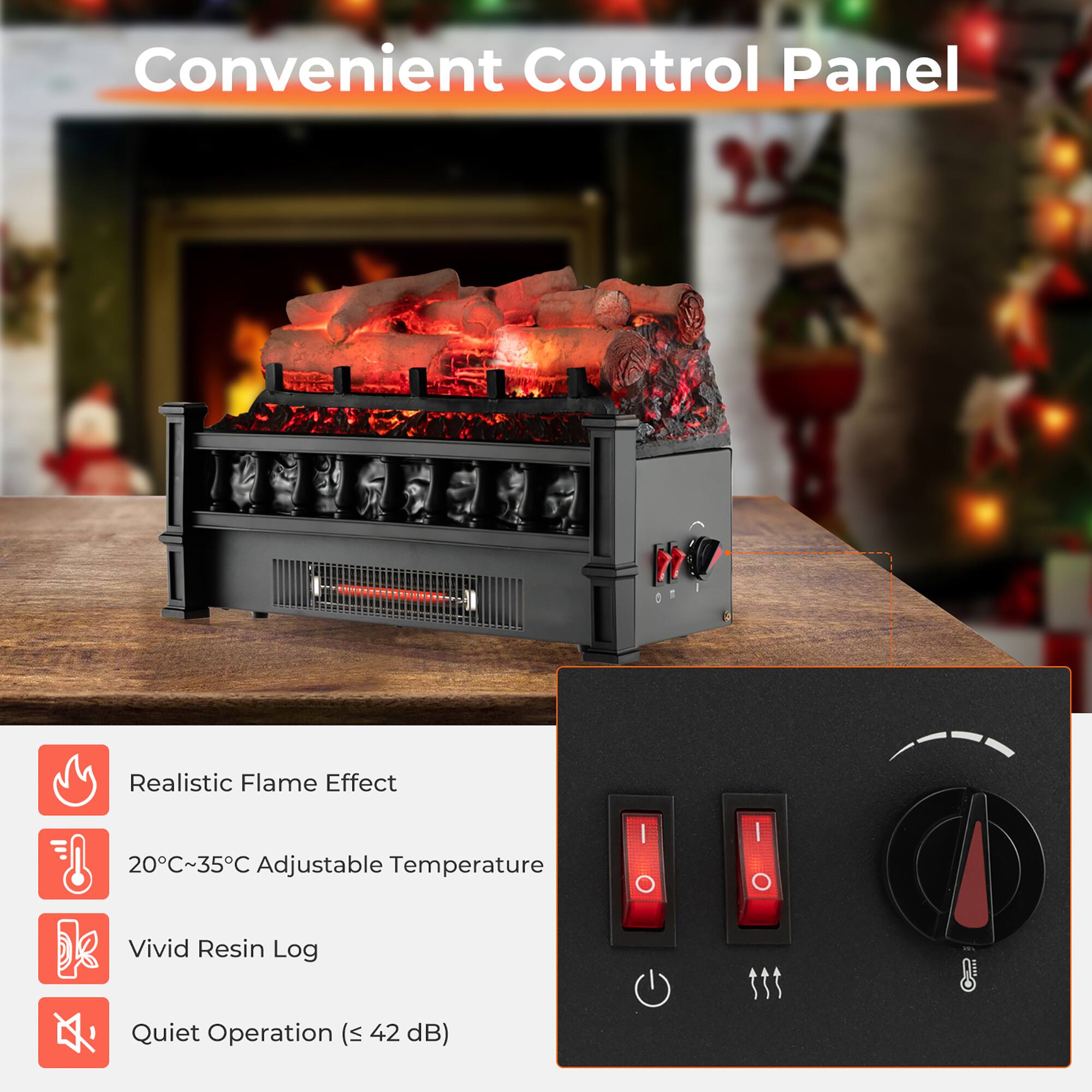 Convenient Control Panel

- Realistic Flame Effect
- 20°C~35°C Adjustable Temperature
- Vivid Resin Log
- Quiet Operation (≤ 42 dB)